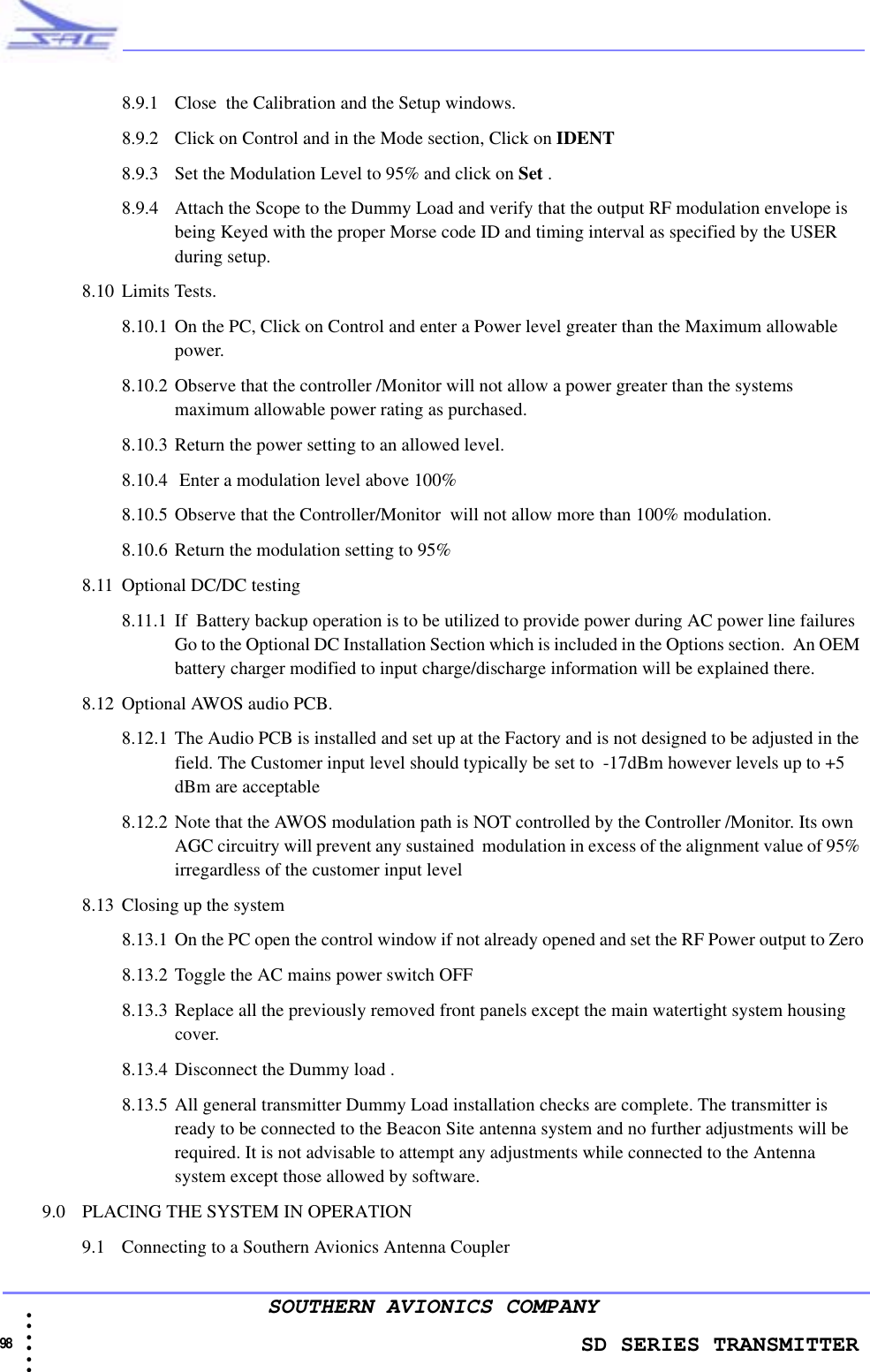                    SD SERIES TRANSMITTER98 • • • •••SOUTHERN AVIONICS COMPANY8.9.1 Close  the Calibration and the Setup windows.8.9.2 Click on Control and in the Mode section, Click on IDENT 8.9.3 Set the Modulation Level to 95% and click on Set .8.9.4 Attach the Scope to the Dummy Load and verify that the output RF modulation envelope is being Keyed with the proper Morse code ID and timing interval as specified by the USER during setup.8.10 Limits Tests.8.10.1 On the PC, Click on Control and enter a Power level greater than the Maximum allowable power. 8.10.2 Observe that the controller /Monitor will not allow a power greater than the systems maximum allowable power rating as purchased. 8.10.3 Return the power setting to an allowed level.8.10.4  Enter a modulation level above 100% 8.10.5 Observe that the Controller/Monitor  will not allow more than 100% modulation.8.10.6 Return the modulation setting to 95% 8.11 Optional DC/DC testing8.11.1 If  Battery backup operation is to be utilized to provide power during AC power line failures Go to the Optional DC Installation Section which is included in the Options section.  An OEM battery charger modified to input charge/discharge information will be explained there.8.12 Optional AWOS audio PCB.8.12.1 The Audio PCB is installed and set up at the Factory and is not designed to be adjusted in the field. The Customer input level should typically be set to  -17dBm however levels up to +5 dBm are acceptable 8.12.2 Note that the AWOS modulation path is NOT controlled by the Controller /Monitor. Its own AGC circuitry will prevent any sustained  modulation in excess of the alignment value of 95% irregardless of the customer input level8.13 Closing up the system8.13.1 On the PC open the control window if not already opened and set the RF Power output to Zero8.13.2 Toggle the AC mains power switch OFF8.13.3 Replace all the previously removed front panels except the main watertight system housing cover.8.13.4 Disconnect the Dummy load .8.13.5 All general transmitter Dummy Load installation checks are complete. The transmitter is ready to be connected to the Beacon Site antenna system and no further adjustments will be required. It is not advisable to attempt any adjustments while connected to the Antenna system except those allowed by software. 9.0 PLACING THE SYSTEM IN OPERATION9.1 Connecting to a Southern Avionics Antenna Coupler