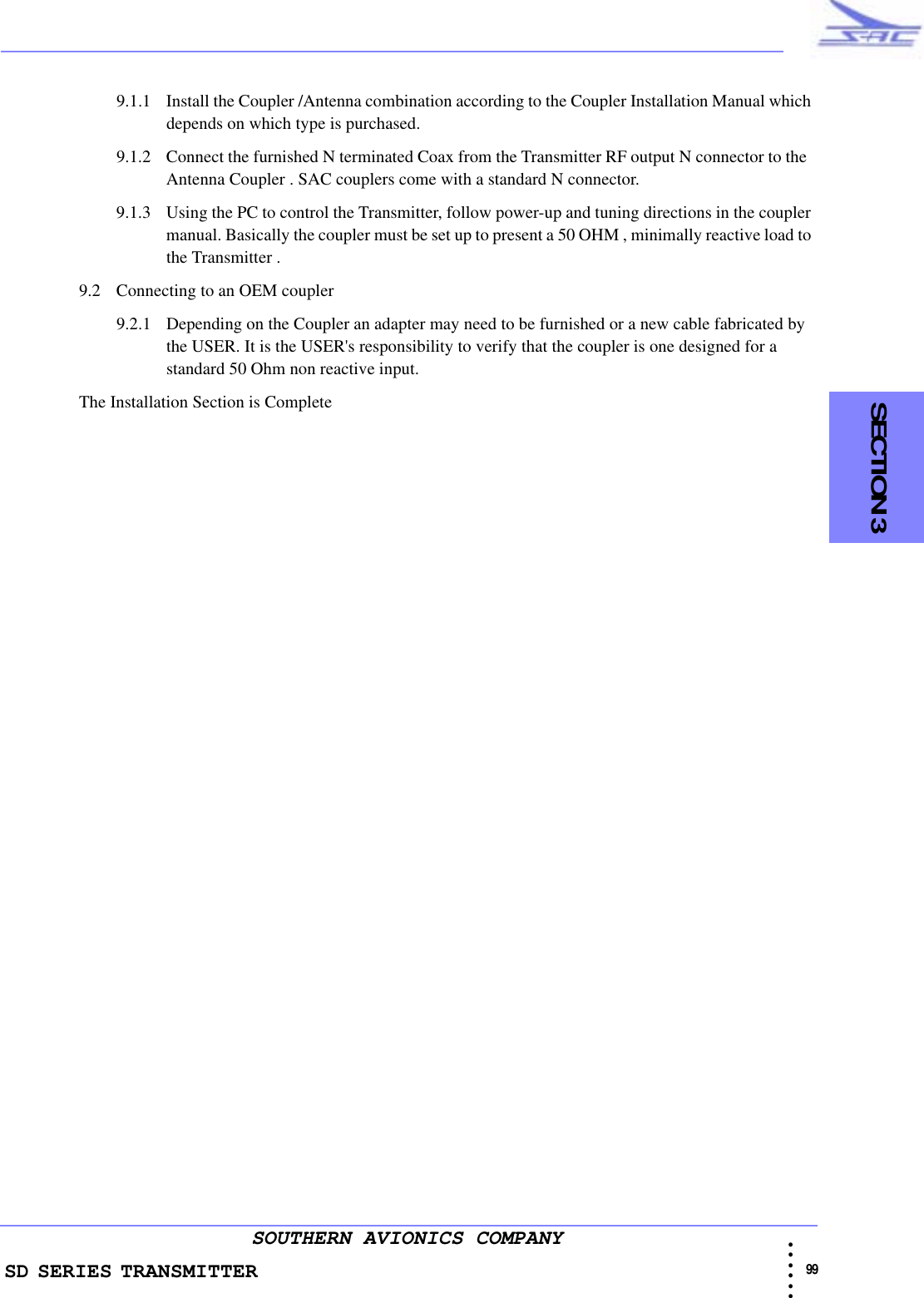 SD SERIES TRANSMITTER                                                                                                                                                                                            99 • • • •••SOUTHERN AVIONICS COMPANY    SECTION 39.1.1 Install the Coupler /Antenna combination according to the Coupler Installation Manual which depends on which type is purchased.9.1.2 Connect the furnished N terminated Coax from the Transmitter RF output N connector to the  Antenna Coupler . SAC couplers come with a standard N connector.9.1.3 Using the PC to control the Transmitter, follow power-up and tuning directions in the coupler manual. Basically the coupler must be set up to present a 50 OHM , minimally reactive load to the Transmitter .9.2 Connecting to an OEM coupler9.2.1 Depending on the Coupler an adapter may need to be furnished or a new cable fabricated by the USER. It is the USER&apos;s responsibility to verify that the coupler is one designed for a standard 50 Ohm non reactive input. The Installation Section is Complete