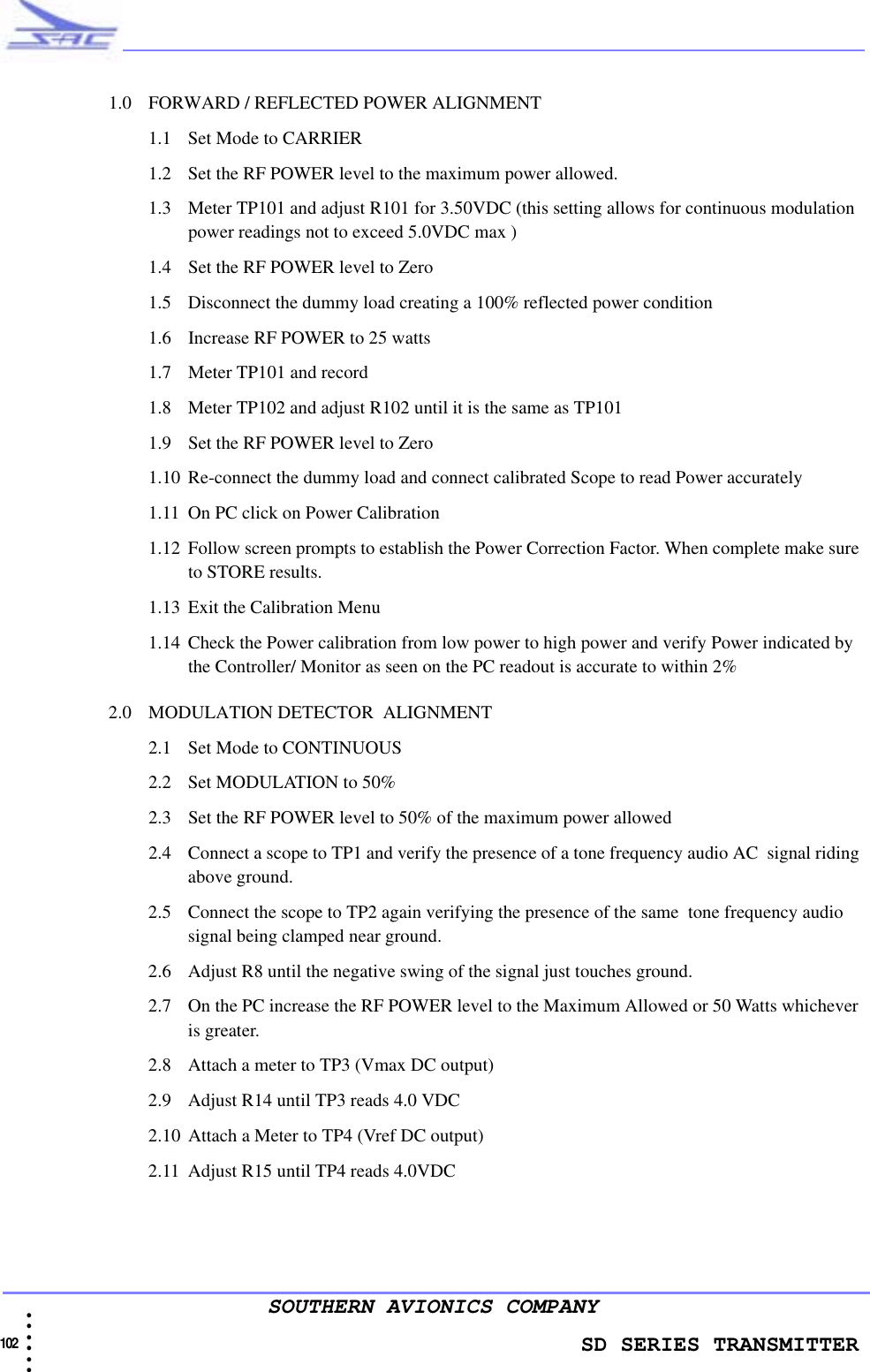                    SD SERIES TRANSMITTER102  • • • •••SOUTHERN AVIONICS COMPANY1.0 FORWARD / REFLECTED POWER ALIGNMENT1.1 Set Mode to CARRIER1.2 Set the RF POWER level to the maximum power allowed.1.3 Meter TP101 and adjust R101 for 3.50VDC (this setting allows for continuous modulation power readings not to exceed 5.0VDC max )1.4 Set the RF POWER level to Zero1.5 Disconnect the dummy load creating a 100% reflected power condition1.6 Increase RF POWER to 25 watts 1.7 Meter TP101 and record1.8 Meter TP102 and adjust R102 until it is the same as TP1011.9 Set the RF POWER level to Zero1.10 Re-connect the dummy load and connect calibrated Scope to read Power accurately1.11 On PC click on Power Calibration 1.12 Follow screen prompts to establish the Power Correction Factor. When complete make sure to STORE results.1.13 Exit the Calibration Menu1.14 Check the Power calibration from low power to high power and verify Power indicated by the Controller/ Monitor as seen on the PC readout is accurate to within 2%2.0 MODULATION DETECTOR  ALIGNMENT2.1 Set Mode to CONTINUOUS2.2 Set MODULATION to 50%2.3 Set the RF POWER level to 50% of the maximum power allowed2.4 Connect a scope to TP1 and verify the presence of a tone frequency audio AC  signal riding above ground.  2.5 Connect the scope to TP2 again verifying the presence of the same  tone frequency audio signal being clamped near ground. 2.6 Adjust R8 until the negative swing of the signal just touches ground.2.7 On the PC increase the RF POWER level to the Maximum Allowed or 50 Watts whichever is greater.2.8 Attach a meter to TP3 (Vmax DC output)2.9 Adjust R14 until TP3 reads 4.0 VDC2.10 Attach a Meter to TP4 (Vref DC output)2.11 Adjust R15 until TP4 reads 4.0VDC