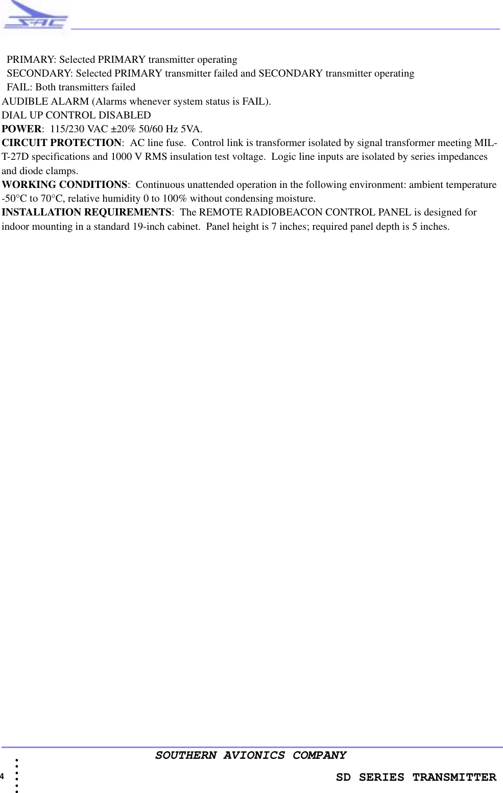                    SD SERIES TRANSMITTER4  • • • •••SOUTHERN AVIONICS COMPANY  PRIMARY: Selected PRIMARY transmitter operating  SECONDARY: Selected PRIMARY transmitter failed and SECONDARY transmitter operating   FAIL: Both transmitters failedAUDIBLE ALARM (Alarms whenever system status is FAIL). DIAL UP CONTROL DISABLED  POWER:  115/230 VAC ±20% 50/60 Hz 5VA.CIRCUIT PROTECTION:  AC line fuse.  Control link is transformer isolated by signal transformer meeting MIL-T-27D specifications and 1000 V RMS insulation test voltage.  Logic line inputs are isolated by series impedances and diode clamps.WORKING CONDITIONS:  Continuous unattended operation in the following environment: ambient temperature -50°C to 70°C, relative humidity 0 to 100% without condensing moisture.INSTALLATION REQUIREMENTS:  The REMOTE RADIOBEACON CONTROL PANEL is designed for indoor mounting in a standard 19-inch cabinet.  Panel height is 7 inches; required panel depth is 5 inches.