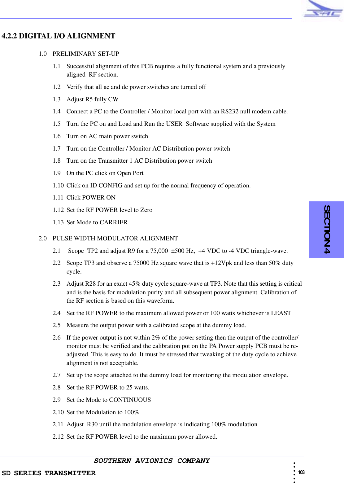 SD SERIES TRANSMITTER                                                                                                                                                                                              103 • • • •••SOUTHERN AVIONICS COMPANY  SECTION 44.2.2 DIGITAL I/O ALIGNMENT1.0 PRELIMINARY SET-UP1.1 Successful alignment of this PCB requires a fully functional system and a previously aligned  RF section. 1.2 Verify that all ac and dc power switches are turned off 1.3 Adjust R5 fully CW1.4 Connect a PC to the Controller / Monitor local port with an RS232 null modem cable. 1.5 Turn the PC on and Load and Run the USER  Software supplied with the System1.6 Turn on AC main power switch1.7 Turn on the Controller / Monitor AC Distribution power switch1.8 Turn on the Transmitter 1 AC Distribution power switch1.9 On the PC click on Open Port1.10 Click on ID CONFIG and set up for the normal frequency of operation.1.11 Click POWER ON1.12 Set the RF POWER level to Zero1.13 Set Mode to CARRIER2.0 PULSE WIDTH MODULATOR ALIGNMENT2.1  Scope  TP2 and adjust R9 for a 75,000  ±500 Hz,  +4 VDC to -4 VDC triangle-wave.2.2 Scope TP3 and observe a 75000 Hz square wave that is +12Vpk and less than 50% duty cycle. 2.3 Adjust R28 for an exact 45% duty cycle square-wave at TP3. Note that this setting is critical and is the basis for modulation purity and all subsequent power alignment. Calibration of the RF section is based on this waveform.2.4 Set the RF POWER to the maximum allowed power or 100 watts whichever is LEAST2.5 Measure the output power with a calibrated scope at the dummy load. 2.6 If the power output is not within 2% of the power setting then the output of the controller/monitor must be verified and the calibration pot on the PA Power supply PCB must be re-adjusted. This is easy to do. It must be stressed that tweaking of the duty cycle to achieve alignment is not acceptable.2.7 Set up the scope attached to the dummy load for monitoring the modulation envelope.2.8 Set the RF POWER to 25 watts.2.9 Set the Mode to CONTINUOUS2.10 Set the Modulation to 100%2.11 Adjust  R30 until the modulation envelope is indicating 100% modulation2.12 Set the RF POWER level to the maximum power allowed.