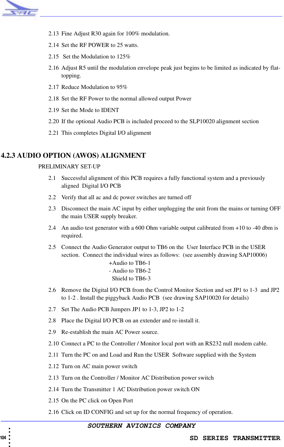                   SD SERIES TRANSMITTER104  • • • •••SOUTHERN AVIONICS COMPANY2.13 Fine Adjust R30 again for 100% modulation.2.14 Set the RF POWER to 25 watts.2.15  Set the Modulation to 125%2.16 Adjust R5 until the modulation envelope peak just begins to be limited as indicated by flat-topping.2.17 Reduce Modulation to 95%2.18 Set the RF Power to the normal allowed output Power2.19 Set the Mode to IDENT2.20 If the optional Audio PCB is included proceed to the SLP10020 alignment section2.21 This completes Digital I/O alignment4.2.3 AUDIO OPTION (AWOS) ALIGNMENT                         PRELIMINARY SET-UP2.1 Successful alignment of this PCB requires a fully functional system and a previously aligned  Digital I/O PCB 2.2 Verify that all ac and dc power switches are turned off 2.3 Disconnect the main AC input by either unplugging the unit from the mains or turning OFF the main USER supply breaker.2.4 An audio test generator with a 600 Ohm variable output calibrated from +10 to -40 dbm is required.2.5 Connect the Audio Generator output to TB6 on the  User Interface PCB in the USER section.  Connect the individual wires as follows:  (see assembly drawing SAP10006)+Audio to TB6-1- Audio to TB6-2  Shield to TB6-32.6 Remove the Digital I/O PCB from the Control Monitor Section and set JP1 to 1-3  and JP2 to 1-2 . Install the piggyback Audio PCB  (see drawing SAP10020 for details)2.7 Set The Audio PCB Jumpers JP1 to 1-3, JP2 to 1-22.8 Place the Digital I/O PCB on an extender and re-install it.2.9 Re-establish the main AC Power source. 2.10 Connect a PC to the Controller / Monitor local port with an RS232 null modem cable. 2.11 Turn the PC on and Load and Run the USER  Software supplied with the System2.12 Turn on AC main power switch2.13 Turn on the Controller / Monitor AC Distribution power switch2.14 Turn the Transmitter 1 AC Distribution power switch ON2.15 On the PC click on Open Port2.16 Click on ID CONFIG and set up for the normal frequency of operation.