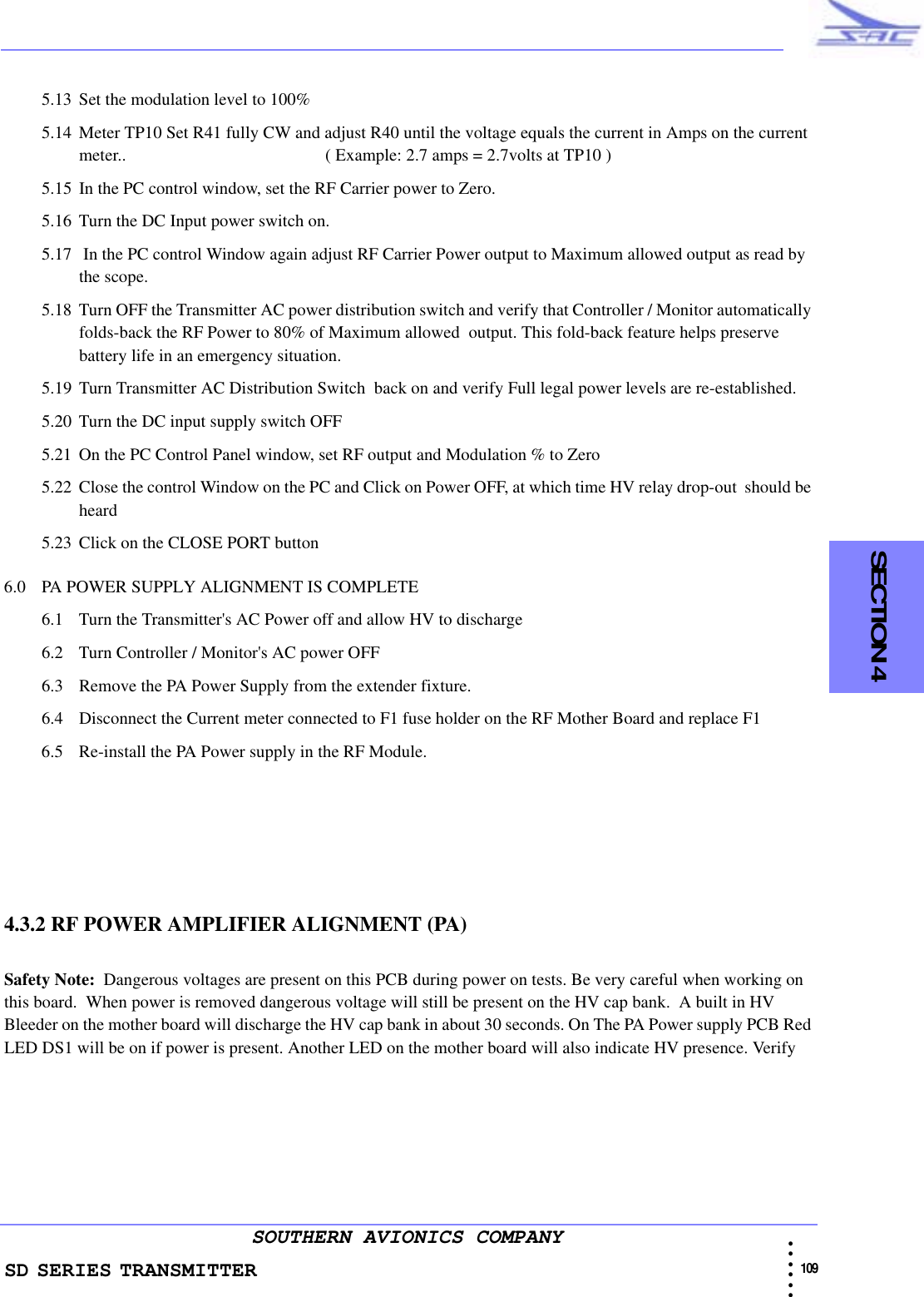 SD SERIES TRANSMITTER                                                                                                                                                                                              109 • • • •••SOUTHERN AVIONICS COMPANY  SECTION 45.13 Set the modulation level to 100%5.14 Meter TP10 Set R41 fully CW and adjust R40 until the voltage equals the current in Amps on the current meter..                                              ( Example: 2.7 amps = 2.7volts at TP10 )5.15 In the PC control window, set the RF Carrier power to Zero.5.16 Turn the DC Input power switch on.5.17  In the PC control Window again adjust RF Carrier Power output to Maximum allowed output as read by the scope.5.18 Turn OFF the Transmitter AC power distribution switch and verify that Controller / Monitor automatically folds-back the RF Power to 80% of Maximum allowed  output. This fold-back feature helps preserve battery life in an emergency situation.5.19 Turn Transmitter AC Distribution Switch  back on and verify Full legal power levels are re-established. 5.20 Turn the DC input supply switch OFF5.21 On the PC Control Panel window, set RF output and Modulation % to Zero5.22 Close the control Window on the PC and Click on Power OFF, at which time HV relay drop-out  should be heard5.23 Click on the CLOSE PORT button6.0 PA POWER SUPPLY ALIGNMENT IS COMPLETE6.1 Turn the Transmitter&apos;s AC Power off and allow HV to discharge6.2 Turn Controller / Monitor&apos;s AC power OFF6.3 Remove the PA Power Supply from the extender fixture.6.4 Disconnect the Current meter connected to F1 fuse holder on the RF Mother Board and replace F16.5 Re-install the PA Power supply in the RF Module.4.3.2 RF POWER AMPLIFIER ALIGNMENT (PA)Safety Note:  Dangerous voltages are present on this PCB during power on tests. Be very careful when working on this board.  When power is removed dangerous voltage will still be present on the HV cap bank.  A built in HV Bleeder on the mother board will discharge the HV cap bank in about 30 seconds. On The PA Power supply PCB Red LED DS1 will be on if power is present. Another LED on the mother board will also indicate HV presence. Verify 