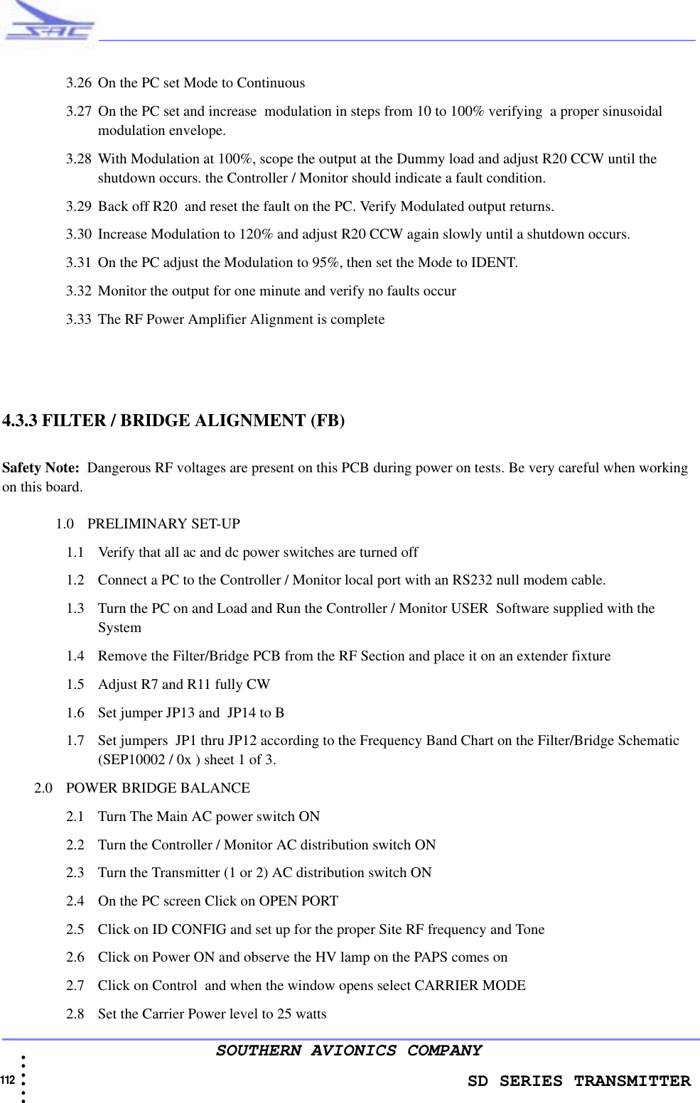                    SD SERIES TRANSMITTER112  • • • •••SOUTHERN AVIONICS COMPANY3.26 On the PC set Mode to Continuous3.27 On the PC set and increase  modulation in steps from 10 to 100% verifying  a proper sinusoidal  modulation envelope. 3.28 With Modulation at 100%, scope the output at the Dummy load and adjust R20 CCW until the shutdown occurs. the Controller / Monitor should indicate a fault condition.3.29 Back off R20  and reset the fault on the PC. Verify Modulated output returns.3.30 Increase Modulation to 120% and adjust R20 CCW again slowly until a shutdown occurs.3.31 On the PC adjust the Modulation to 95%, then set the Mode to IDENT.3.32 Monitor the output for one minute and verify no faults occur3.33 The RF Power Amplifier Alignment is complete4.3.3 FILTER / BRIDGE ALIGNMENT (FB)Safety Note:  Dangerous RF voltages are present on this PCB during power on tests. Be very careful when working on this board.   1.0 PRELIMINARY SET-UP1.1 Verify that all ac and dc power switches are turned off 1.2 Connect a PC to the Controller / Monitor local port with an RS232 null modem cable. 1.3 Turn the PC on and Load and Run the Controller / Monitor USER  Software supplied with the System1.4 Remove the Filter/Bridge PCB from the RF Section and place it on an extender fixture1.5 Adjust R7 and R11 fully CW1.6 Set jumper JP13 and  JP14 to B1.7 Set jumpers  JP1 thru JP12 according to the Frequency Band Chart on the Filter/Bridge Schematic (SEP10002 / 0x ) sheet 1 of 3. 2.0 POWER BRIDGE BALANCE 2.1 Turn The Main AC power switch ON 2.2 Turn the Controller / Monitor AC distribution switch ON2.3 Turn the Transmitter (1 or 2) AC distribution switch ON2.4 On the PC screen Click on OPEN PORT 2.5 Click on ID CONFIG and set up for the proper Site RF frequency and Tone2.6 Click on Power ON and observe the HV lamp on the PAPS comes on2.7 Click on Control  and when the window opens select CARRIER MODE2.8 Set the Carrier Power level to 25 watts