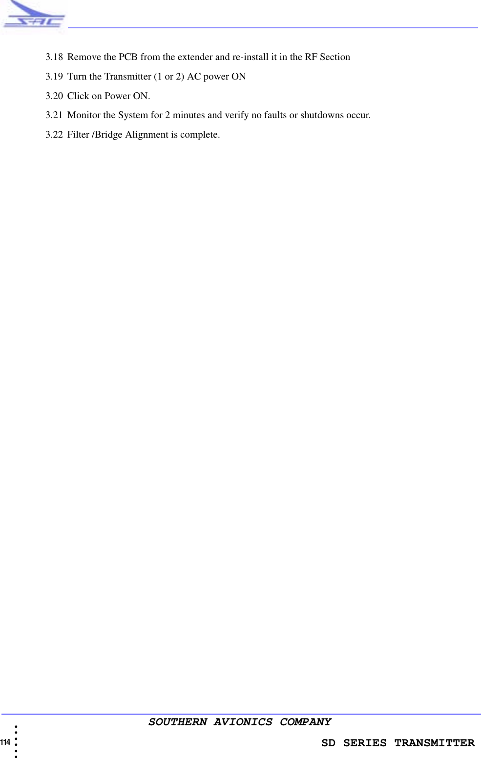                    SD SERIES TRANSMITTER114  • • • •••SOUTHERN AVIONICS COMPANY3.18 Remove the PCB from the extender and re-install it in the RF Section3.19 Turn the Transmitter (1 or 2) AC power ON3.20 Click on Power ON.3.21 Monitor the System for 2 minutes and verify no faults or shutdowns occur.3.22 Filter /Bridge Alignment is complete.