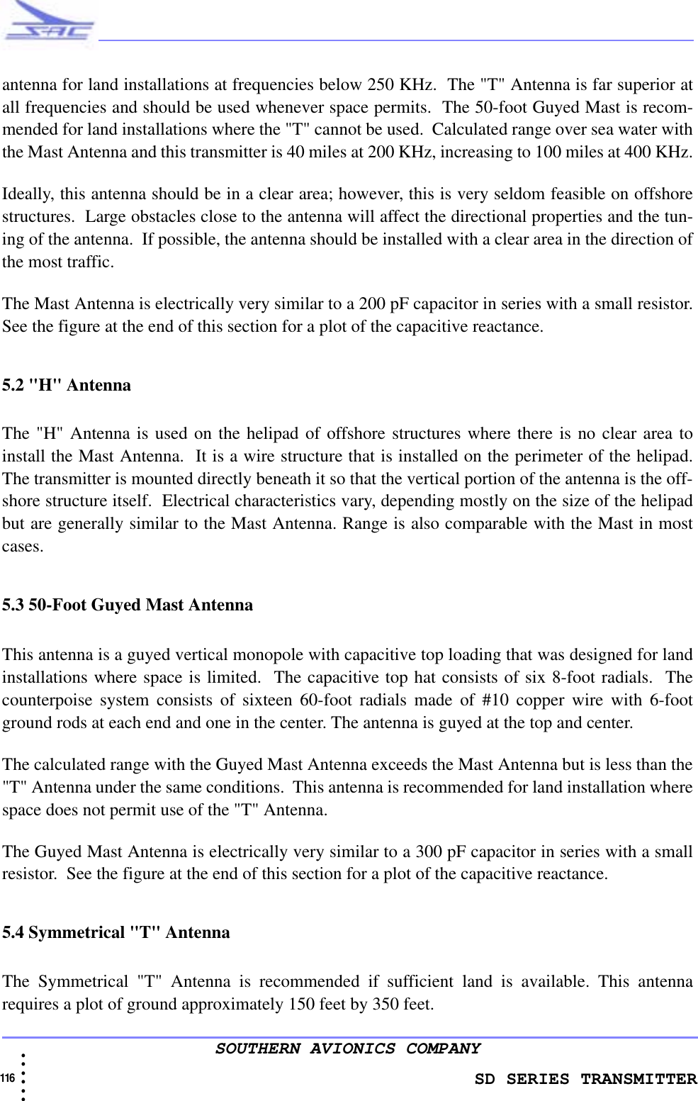                    SD SERIES TRANSMITTER116  • • • •••SOUTHERN AVIONICS COMPANYantenna for land installations at frequencies below 250 KHz.  The &quot;T&quot; Antenna is far superior atall frequencies and should be used whenever space permits.  The 50-foot Guyed Mast is recom-mended for land installations where the &quot;T&quot; cannot be used.  Calculated range over sea water withthe Mast Antenna and this transmitter is 40 miles at 200 KHz, increasing to 100 miles at 400 KHz.Ideally, this antenna should be in a clear area; however, this is very seldom feasible on offshorestructures.  Large obstacles close to the antenna will affect the directional properties and the tun-ing of the antenna.  If possible, the antenna should be installed with a clear area in the direction ofthe most traffic.The Mast Antenna is electrically very similar to a 200 pF capacitor in series with a small resistor.See the figure at the end of this section for a plot of the capacitive reactance. 5.2 &quot;H&quot; AntennaThe &quot;H&quot; Antenna is used on the helipad of offshore structures where there is no clear area toinstall the Mast Antenna.  It is a wire structure that is installed on the perimeter of the helipad.The transmitter is mounted directly beneath it so that the vertical portion of the antenna is the off-shore structure itself.  Electrical characteristics vary, depending mostly on the size of the helipadbut are generally similar to the Mast Antenna. Range is also comparable with the Mast in mostcases.5.3 50-Foot Guyed Mast AntennaThis antenna is a guyed vertical monopole with capacitive top loading that was designed for landinstallations where space is limited.  The capacitive top hat consists of six 8-foot radials.  Thecounterpoise system consists of sixteen 60-foot radials made of #10 copper wire with 6-footground rods at each end and one in the center. The antenna is guyed at the top and center.The calculated range with the Guyed Mast Antenna exceeds the Mast Antenna but is less than the&quot;T&quot; Antenna under the same conditions.  This antenna is recommended for land installation wherespace does not permit use of the &quot;T&quot; Antenna.The Guyed Mast Antenna is electrically very similar to a 300 pF capacitor in series with a smallresistor.  See the figure at the end of this section for a plot of the capacitive reactance.5.4 Symmetrical &quot;T&quot; AntennaThe Symmetrical &quot;T&quot; Antenna is recommended if sufficient land is available. This antennarequires a plot of ground approximately 150 feet by 350 feet.  