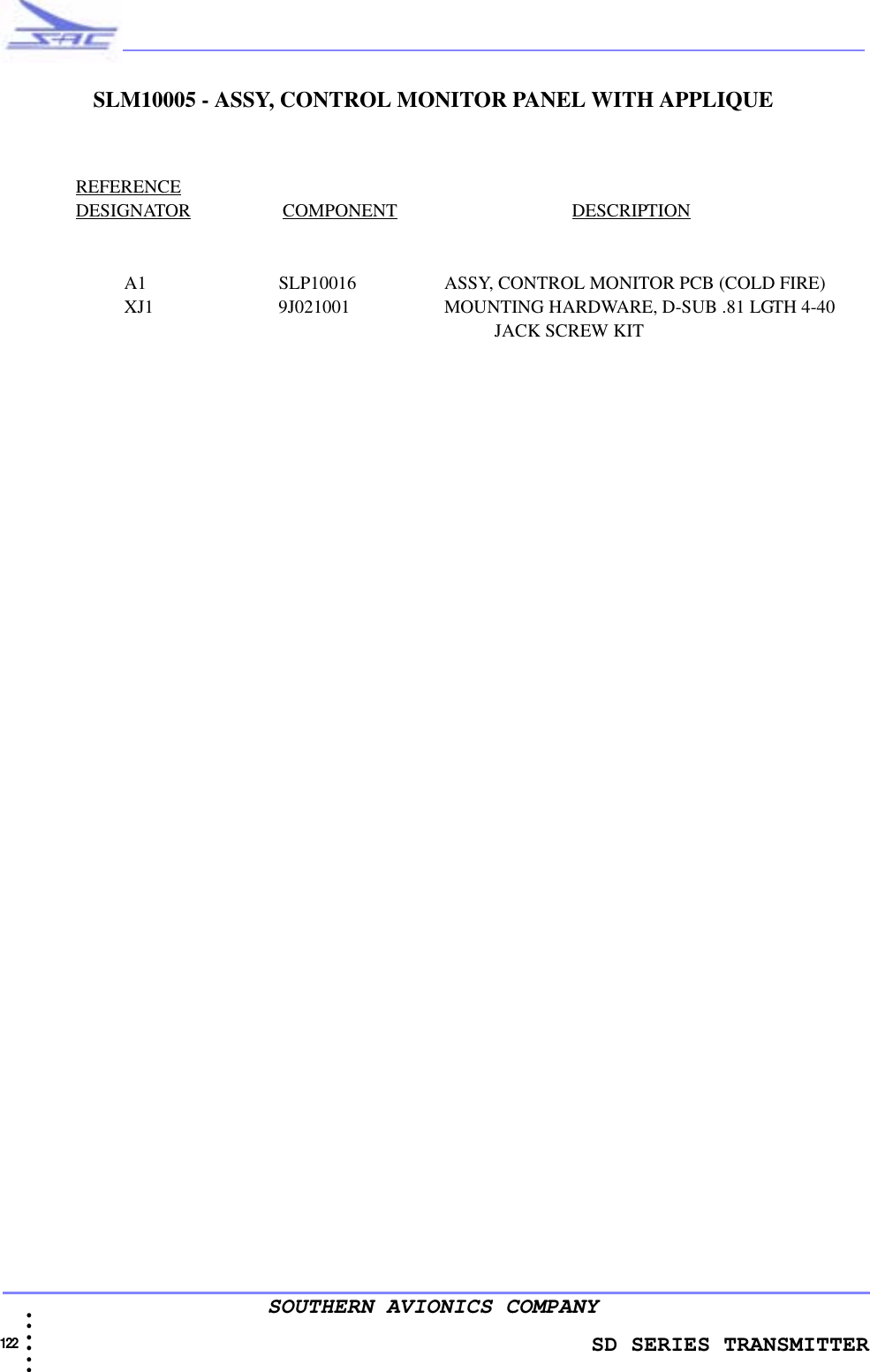                    SD SERIES TRANSMITTER122  • • • •••SOUTHERN AVIONICS COMPANYSLM10005 - ASSY, CONTROL MONITOR PANEL WITH APPLIQUEREFERENCEDESIGNATOR                    COMPONENT                                      DESCRIPTIONA1 SLP10016 ASSY, CONTROL MONITOR PCB (COLD FIRE)XJ1 9J021001 MOUNTING HARDWARE, D-SUB .81 LGTH 4-40                                                                                                            JACK SCREW KIT