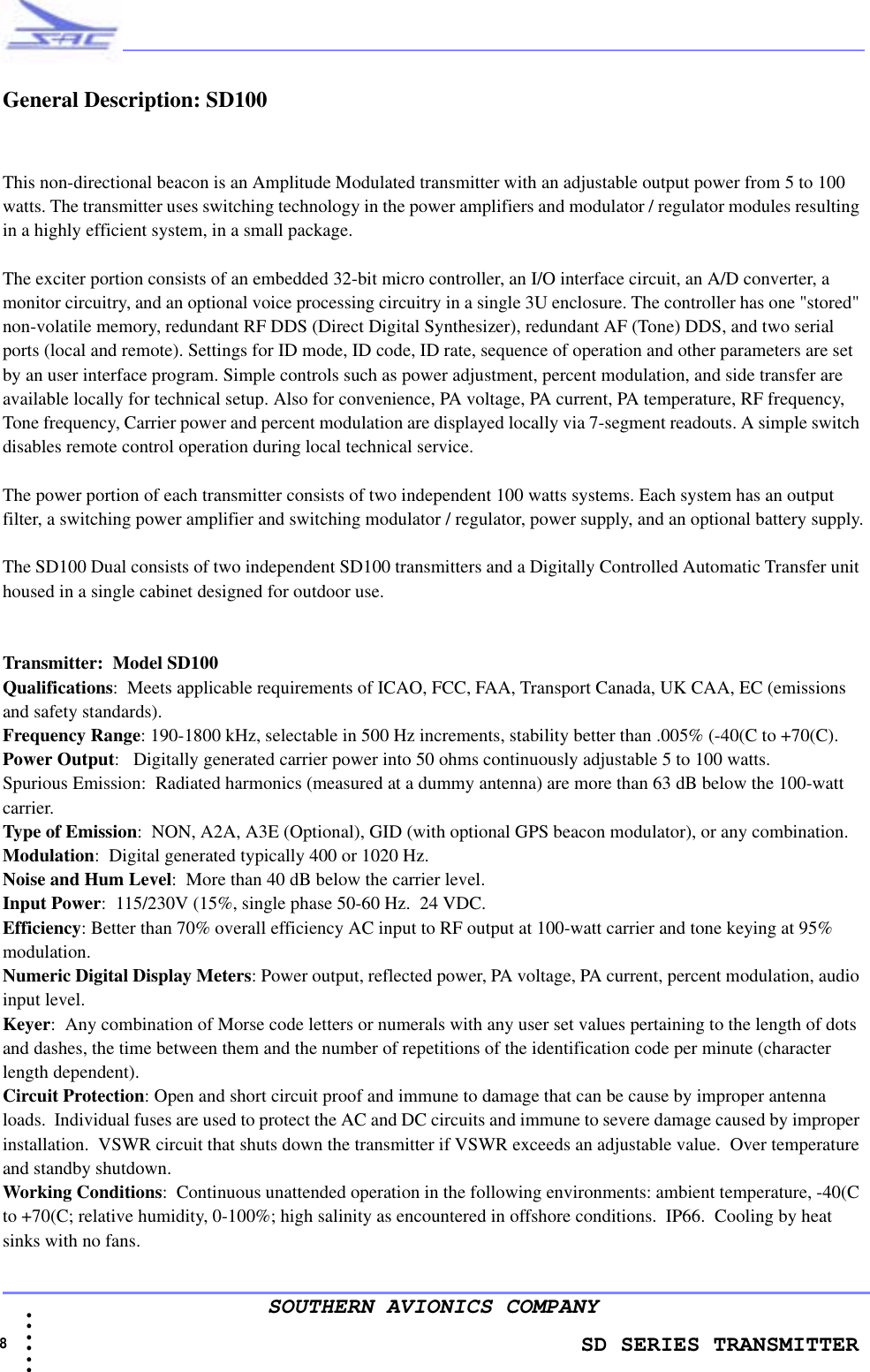                    SD SERIES TRANSMITTER8  • • • •••SOUTHERN AVIONICS COMPANYGeneral Description: SD100This non-directional beacon is an Amplitude Modulated transmitter with an adjustable output power from 5 to 100 watts. The transmitter uses switching technology in the power amplifiers and modulator / regulator modules resulting in a highly efficient system, in a small package.The exciter portion consists of an embedded 32-bit micro controller, an I/O interface circuit, an A/D converter, a monitor circuitry, and an optional voice processing circuitry in a single 3U enclosure. The controller has one &quot;stored&quot; non-volatile memory, redundant RF DDS (Direct Digital Synthesizer), redundant AF (Tone) DDS, and two serial ports (local and remote). Settings for ID mode, ID code, ID rate, sequence of operation and other parameters are set by an user interface program. Simple controls such as power adjustment, percent modulation, and side transfer are available locally for technical setup. Also for convenience, PA voltage, PA current, PA temperature, RF frequency, Tone frequency, Carrier power and percent modulation are displayed locally via 7-segment readouts. A simple switch disables remote control operation during local technical service.The power portion of each transmitter consists of two independent 100 watts systems. Each system has an output filter, a switching power amplifier and switching modulator / regulator, power supply, and an optional battery supply.The SD100 Dual consists of two independent SD100 transmitters and a Digitally Controlled Automatic Transfer unit housed in a single cabinet designed for outdoor use.Transmitter:  Model SD100Qualifications:  Meets applicable requirements of ICAO, FCC, FAA, Transport Canada, UK CAA, EC (emissions and safety standards).Frequency Range: 190-1800 kHz, selectable in 500 Hz increments, stability better than .005% (-40(C to +70(C).Power Output:   Digitally generated carrier power into 50 ohms continuously adjustable 5 to 100 watts.Spurious Emission:  Radiated harmonics (measured at a dummy antenna) are more than 63 dB below the 100-watt carrier.Type of Emission:  NON, A2A, A3E (Optional), GID (with optional GPS beacon modulator), or any combination.Modulation:  Digital generated typically 400 or 1020 Hz. Noise and Hum Level:  More than 40 dB below the carrier level.Input Power:  115/230V (15%, single phase 50-60 Hz.  24 VDC. Efficiency: Better than 70% overall efficiency AC input to RF output at 100-watt carrier and tone keying at 95% modulation.Numeric Digital Display Meters: Power output, reflected power, PA voltage, PA current, percent modulation, audio input level.Keyer:  Any combination of Morse code letters or numerals with any user set values pertaining to the length of dots and dashes, the time between them and the number of repetitions of the identification code per minute (character length dependent).Circuit Protection: Open and short circuit proof and immune to damage that can be cause by improper antenna loads.  Individual fuses are used to protect the AC and DC circuits and immune to severe damage caused by improper installation.  VSWR circuit that shuts down the transmitter if VSWR exceeds an adjustable value.  Over temperature and standby shutdown.Working Conditions:  Continuous unattended operation in the following environments: ambient temperature, -40(C to +70(C; relative humidity, 0-100%; high salinity as encountered in offshore conditions.  IP66.  Cooling by heat sinks with no fans.
