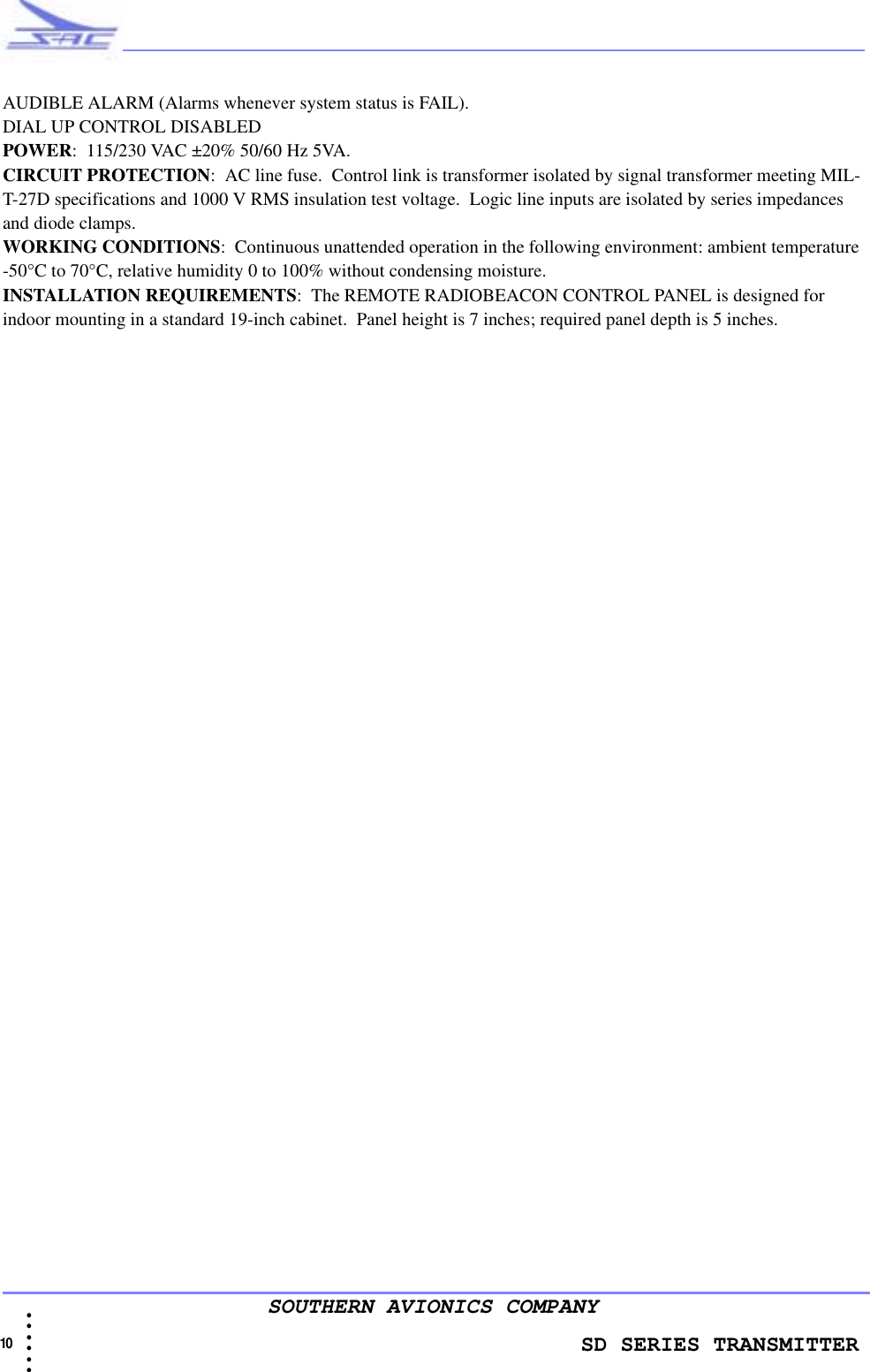                    SD SERIES TRANSMITTER10  • • • •••SOUTHERN AVIONICS COMPANYAUDIBLE ALARM (Alarms whenever system status is FAIL). DIAL UP CONTROL DISABLED  POWER:  115/230 VAC ±20% 50/60 Hz 5VA.CIRCUIT PROTECTION:  AC line fuse.  Control link is transformer isolated by signal transformer meeting MIL-T-27D specifications and 1000 V RMS insulation test voltage.  Logic line inputs are isolated by series impedances and diode clamps.WORKING CONDITIONS:  Continuous unattended operation in the following environment: ambient temperature -50°C to 70°C, relative humidity 0 to 100% without condensing moisture.INSTALLATION REQUIREMENTS:  The REMOTE RADIOBEACON CONTROL PANEL is designed for indoor mounting in a standard 19-inch cabinet.  Panel height is 7 inches; required panel depth is 5 inches.
