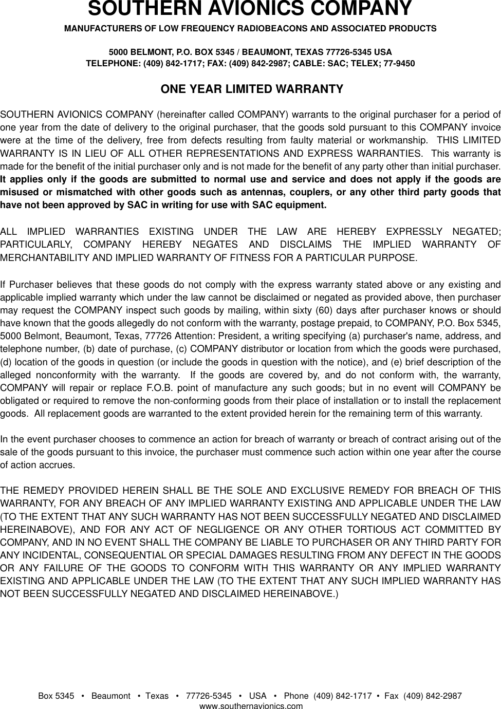 Box 5345   •   Beaumont   •  Texas   •   77726-5345   •   USA   •   Phone  (409) 842-1717  •  Fax  (409) 842-2987   www.southernavionics.comSOUTHERN AVIONICS COMPANYMANUFACTURERS OF LOW FREQUENCY RADIOBEACONS AND ASSOCIATED PRODUCTS5000 BELMONT, P.O. BOX 5345 / BEAUMONT, TEXAS 77726-5345 USATELEPHONE: (409) 842-1717; FAX: (409) 842-2987; CABLE: SAC; TELEX; 77-9450 ONE YEAR LIMITED WARRANTYSOUTHERN AVIONICS COMPANY (hereinafter called COMPANY) warrants to the original purchaser for a period ofone year from the date of delivery to the original purchaser, that the goods sold pursuant to this COMPANY invoicewere at the time of the delivery, free from defects resulting from faulty material or workmanship.  THIS LIMITEDWARRANTY IS IN LIEU OF ALL OTHER REPRESENTATIONS AND EXPRESS WARRANTIES.  This warranty ismade for the benefit of the initial purchaser only and is not made for the benefit of any party other than initial purchaser.It applies only if the goods are submitted to normal use and service and does not apply if the goods aremisused or mismatched with other goods such as antennas, couplers, or any other third party goods thathave not been approved by SAC in writing for use with SAC equipment.ALL IMPLIED WARRANTIES EXISTING UNDER THE LAW ARE HEREBY EXPRESSLY NEGATED;PARTICULARLY, COMPANY HEREBY NEGATES AND DISCLAIMS THE IMPLIED WARRANTY OFMERCHANTABILITY AND IMPLIED WARRANTY OF FITNESS FOR A PARTICULAR PURPOSE.If Purchaser believes that these goods do not comply with the express warranty stated above or any existing andapplicable implied warranty which under the law cannot be disclaimed or negated as provided above, then purchasermay request the COMPANY inspect such goods by mailing, within sixty (60) days after purchaser knows or shouldhave known that the goods allegedly do not conform with the warranty, postage prepaid, to COMPANY, P.O. Box 5345,5000 Belmont, Beaumont, Texas, 77726 Attention: President, a writing specifying (a) purchaser&apos;s name, address, andtelephone number, (b) date of purchase, (c) COMPANY distributor or location from which the goods were purchased,(d) location of the goods in question (or include the goods in question with the notice), and (e) brief description of thealleged nonconformity with the warranty.  If the goods are covered by, and do not conform with, the warranty,COMPANY will repair or replace F.O.B. point of manufacture any such goods; but in no event will COMPANY beobligated or required to remove the non-conforming goods from their place of installation or to install the replacementgoods.  All replacement goods are warranted to the extent provided herein for the remaining term of this warranty.In the event purchaser chooses to commence an action for breach of warranty or breach of contract arising out of thesale of the goods pursuant to this invoice, the purchaser must commence such action within one year after the courseof action accrues.THE REMEDY PROVIDED HEREIN SHALL BE THE SOLE AND EXCLUSIVE REMEDY FOR BREACH OF THISWARRANTY, FOR ANY BREACH OF ANY IMPLIED WARRANTY EXISTING AND APPLICABLE UNDER THE LAW(TO THE EXTENT THAT ANY SUCH WARRANTY HAS NOT BEEN SUCCESSFULLY NEGATED AND DISCLAIMEDHEREINABOVE), AND FOR ANY ACT OF NEGLIGENCE OR ANY OTHER TORTIOUS ACT COMMITTED BYCOMPANY, AND IN NO EVENT SHALL THE COMPANY BE LIABLE TO PURCHASER OR ANY THIRD PARTY FORANY INCIDENTAL, CONSEQUENTIAL OR SPECIAL DAMAGES RESULTING FROM ANY DEFECT IN THE GOODSOR ANY FAILURE OF THE GOODS TO CONFORM WITH THIS WARRANTY OR ANY IMPLIED WARRANTYEXISTING AND APPLICABLE UNDER THE LAW (TO THE EXTENT THAT ANY SUCH IMPLIED WARRANTY HASNOT BEEN SUCCESSFULLY NEGATED AND DISCLAIMED HEREINABOVE.)