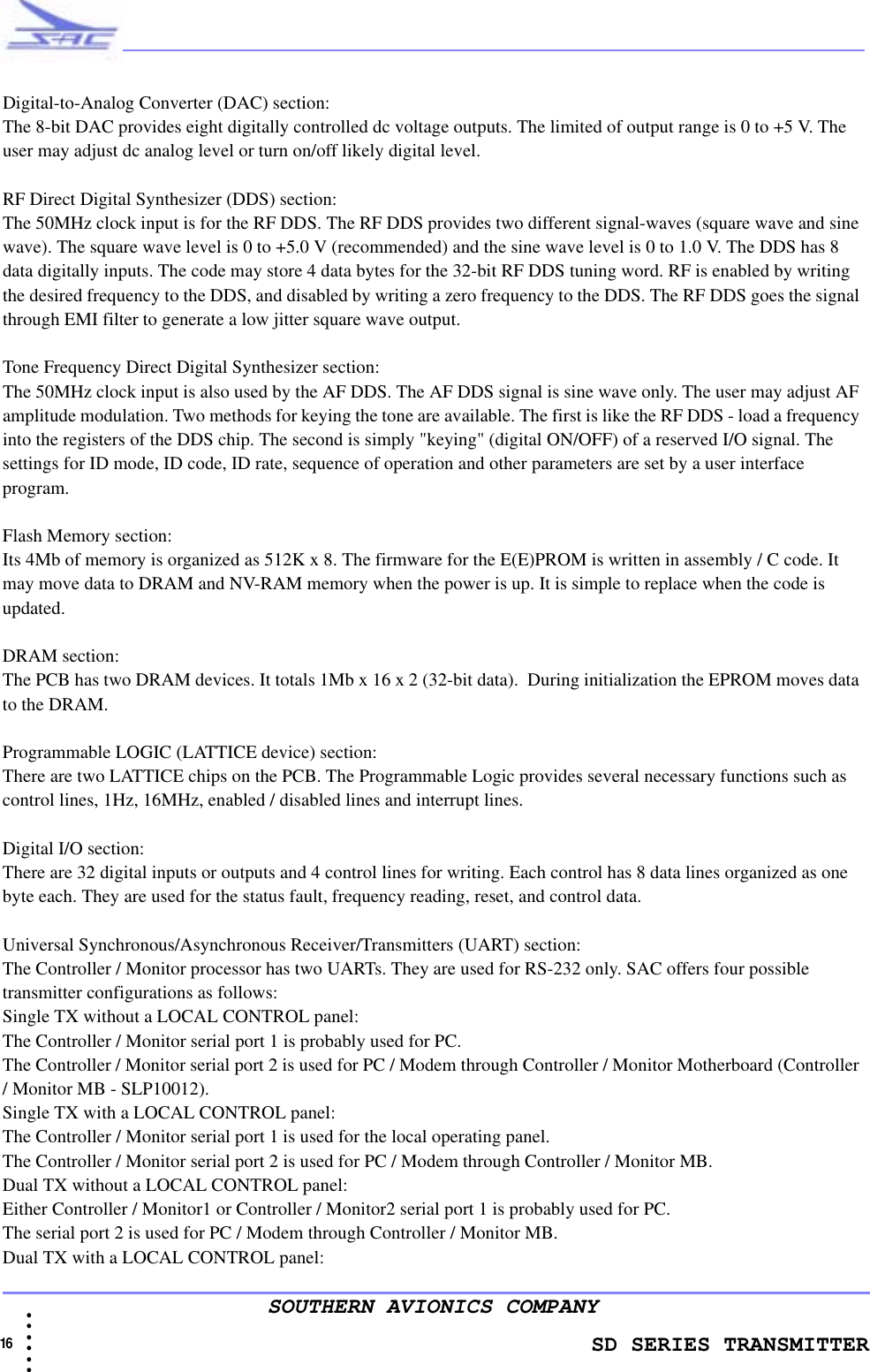               SD SERIES TRANSMITTER16  • • • •••SOUTHERN AVIONICS COMPANYDigital-to-Analog Converter (DAC) section:The 8-bit DAC provides eight digitally controlled dc voltage outputs. The limited of output range is 0 to +5 V. The user may adjust dc analog level or turn on/off likely digital level. RF Direct Digital Synthesizer (DDS) section:The 50MHz clock input is for the RF DDS. The RF DDS provides two different signal-waves (square wave and sine wave). The square wave level is 0 to +5.0 V (recommended) and the sine wave level is 0 to 1.0 V. The DDS has 8 data digitally inputs. The code may store 4 data bytes for the 32-bit RF DDS tuning word. RF is enabled by writing the desired frequency to the DDS, and disabled by writing a zero frequency to the DDS. The RF DDS goes the signal through EMI filter to generate a low jitter square wave output.Tone Frequency Direct Digital Synthesizer section:The 50MHz clock input is also used by the AF DDS. The AF DDS signal is sine wave only. The user may adjust AF amplitude modulation. Two methods for keying the tone are available. The first is like the RF DDS - load a frequency into the registers of the DDS chip. The second is simply &quot;keying&quot; (digital ON/OFF) of a reserved I/O signal. The settings for ID mode, ID code, ID rate, sequence of operation and other parameters are set by a user interface program.Flash Memory section:Its 4Mb of memory is organized as 512K x 8. The firmware for the E(E)PROM is written in assembly / C code. It may move data to DRAM and NV-RAM memory when the power is up. It is simple to replace when the code is updated.DRAM section:The PCB has two DRAM devices. It totals 1Mb x 16 x 2 (32-bit data).  During initialization the EPROM moves data to the DRAM.Programmable LOGIC (LATTICE device) section:There are two LATTICE chips on the PCB. The Programmable Logic provides several necessary functions such as control lines, 1Hz, 16MHz, enabled / disabled lines and interrupt lines.Digital I/O section:There are 32 digital inputs or outputs and 4 control lines for writing. Each control has 8 data lines organized as one byte each. They are used for the status fault, frequency reading, reset, and control data. Universal Synchronous/Asynchronous Receiver/Transmitters (UART) section:The Controller / Monitor processor has two UARTs. They are used for RS-232 only. SAC offers four possible transmitter configurations as follows:Single TX without a LOCAL CONTROL panel:The Controller / Monitor serial port 1 is probably used for PC.The Controller / Monitor serial port 2 is used for PC / Modem through Controller / Monitor Motherboard (Controller / Monitor MB - SLP10012).Single TX with a LOCAL CONTROL panel:The Controller / Monitor serial port 1 is used for the local operating panel.The Controller / Monitor serial port 2 is used for PC / Modem through Controller / Monitor MB.Dual TX without a LOCAL CONTROL panel:Either Controller / Monitor1 or Controller / Monitor2 serial port 1 is probably used for PC.The serial port 2 is used for PC / Modem through Controller / Monitor MB.Dual TX with a LOCAL CONTROL panel: