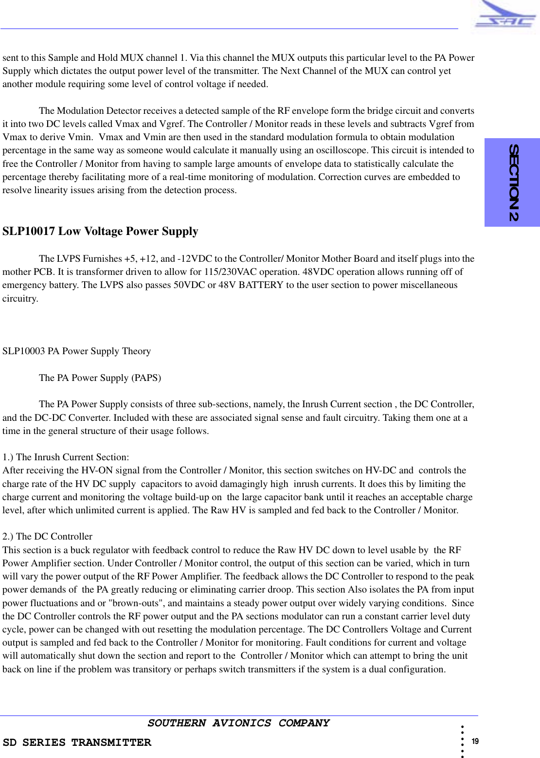 SD SERIES TRANSMITTER                                                                                                                                                                                          19 • • • •••SOUTHERN AVIONICS COMPANY  SECTION 2sent to this Sample and Hold MUX channel 1. Via this channel the MUX outputs this particular level to the PA Power Supply which dictates the output power level of the transmitter. The Next Channel of the MUX can control yet another module requiring some level of control voltage if needed. The Modulation Detector receives a detected sample of the RF envelope form the bridge circuit and converts it into two DC levels called Vmax and Vgref. The Controller / Monitor reads in these levels and subtracts Vgref from Vmax to derive Vmin.  Vmax and Vmin are then used in the standard modulation formula to obtain modulation percentage in the same way as someone would calculate it manually using an oscilloscope. This circuit is intended to free the Controller / Monitor from having to sample large amounts of envelope data to statistically calculate the percentage thereby facilitating more of a real-time monitoring of modulation. Correction curves are embedded to resolve linearity issues arising from the detection process.SLP10017 Low Voltage Power Supply The LVPS Furnishes +5, +12, and -12VDC to the Controller/ Monitor Mother Board and itself plugs into the mother PCB. It is transformer driven to allow for 115/230VAC operation. 48VDC operation allows running off of emergency battery. The LVPS also passes 50VDC or 48V BATTERY to the user section to power miscellaneous circuitry.SLP10003 PA Power Supply TheoryThe PA Power Supply (PAPS) The PA Power Supply consists of three sub-sections, namely, the Inrush Current section , the DC Controller, and the DC-DC Converter. Included with these are associated signal sense and fault circuitry. Taking them one at a time in the general structure of their usage follows.1.) The Inrush Current Section:After receiving the HV-ON signal from the Controller / Monitor, this section switches on HV-DC and  controls the charge rate of the HV DC supply  capacitors to avoid damagingly high  inrush currents. It does this by limiting the charge current and monitoring the voltage build-up on  the large capacitor bank until it reaches an acceptable charge level, after which unlimited current is applied. The Raw HV is sampled and fed back to the Controller / Monitor. 2.) The DC ControllerThis section is a buck regulator with feedback control to reduce the Raw HV DC down to level usable by  the RF Power Amplifier section. Under Controller / Monitor control, the output of this section can be varied, which in turn will vary the power output of the RF Power Amplifier. The feedback allows the DC Controller to respond to the peak power demands of  the PA greatly reducing or eliminating carrier droop. This section Also isolates the PA from input power fluctuations and or &quot;brown-outs&quot;, and maintains a steady power output over widely varying conditions.  Since the DC Controller controls the RF power output and the PA sections modulator can run a constant carrier level duty cycle, power can be changed with out resetting the modulation percentage. The DC Controllers Voltage and Current output is sampled and fed back to the Controller / Monitor for monitoring. Fault conditions for current and voltage will automatically shut down the section and report to the  Controller / Monitor which can attempt to bring the unit back on line if the problem was transitory or perhaps switch transmitters if the system is a dual configuration.