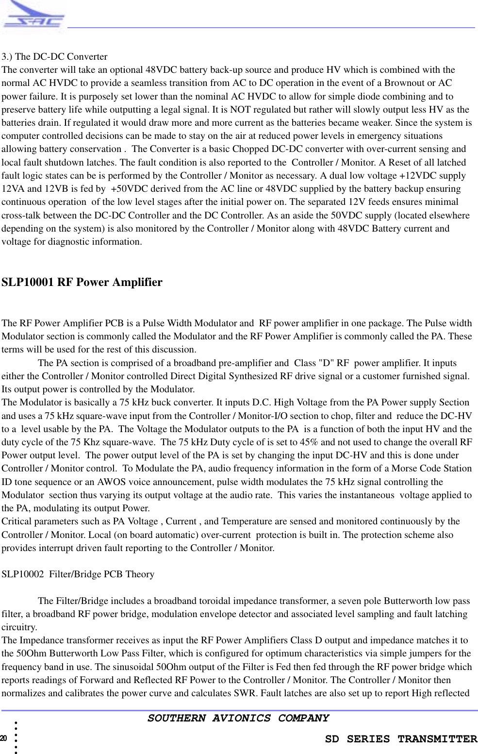               SD SERIES TRANSMITTER20  • • • •••SOUTHERN AVIONICS COMPANY3.) The DC-DC ConverterThe converter will take an optional 48VDC battery back-up source and produce HV which is combined with the normal AC HVDC to provide a seamless transition from AC to DC operation in the event of a Brownout or AC power failure. It is purposely set lower than the nominal AC HVDC to allow for simple diode combining and to preserve battery life while outputting a legal signal. It is NOT regulated but rather will slowly output less HV as the batteries drain. If regulated it would draw more and more current as the batteries became weaker. Since the system is computer controlled decisions can be made to stay on the air at reduced power levels in emergency situations allowing battery conservation .  The Converter is a basic Chopped DC-DC converter with over-current sensing and local fault shutdown latches. The fault condition is also reported to the  Controller / Monitor. A Reset of all latched fault logic states can be is performed by the Controller / Monitor as necessary. A dual low voltage +12VDC supply 12VA and 12VB is fed by  +50VDC derived from the AC line or 48VDC supplied by the battery backup ensuring continuous operation  of the low level stages after the initial power on. The separated 12V feeds ensures minimal cross-talk between the DC-DC Controller and the DC Controller. As an aside the 50VDC supply (located elsewhere depending on the system) is also monitored by the Controller / Monitor along with 48VDC Battery current and voltage for diagnostic information. SLP10001 RF Power AmplifierThe RF Power Amplifier PCB is a Pulse Width Modulator and  RF power amplifier in one package. The Pulse width Modulator section is commonly called the Modulator and the RF Power Amplifier is commonly called the PA. These terms will be used for the rest of this discussion.The PA section is comprised of a broadband pre-amplifier and  Class &quot;D&quot; RF  power amplifier. It inputs either the Controller / Monitor controlled Direct Digital Synthesized RF drive signal or a customer furnished signal. Its output power is controlled by the Modulator.The Modulator is basically a 75 kHz buck converter. It inputs D.C. High Voltage from the PA Power supply Section and uses a 75 kHz square-wave input from the Controller / Monitor-I/O section to chop, filter and  reduce the DC-HV to a  level usable by the PA.  The Voltage the Modulator outputs to the PA  is a function of both the input HV and the duty cycle of the 75 Khz square-wave.  The 75 kHz Duty cycle of is set to 45% and not used to change the overall RF Power output level.  The power output level of the PA is set by changing the input DC-HV and this is done under Controller / Monitor control.  To Modulate the PA, audio frequency information in the form of a Morse Code Station ID tone sequence or an AWOS voice announcement, pulse width modulates the 75 kHz signal controlling the Modulator  section thus varying its output voltage at the audio rate.  This varies the instantaneous  voltage applied to the PA, modulating its output Power.  Critical parameters such as PA Voltage , Current , and Temperature are sensed and monitored continuously by the Controller / Monitor. Local (on board automatic) over-current  protection is built in. The protection scheme also  provides interrupt driven fault reporting to the Controller / Monitor.SLP10002  Filter/Bridge PCB TheoryThe Filter/Bridge includes a broadband toroidal impedance transformer, a seven pole Butterworth low pass filter, a broadband RF power bridge, modulation envelope detector and associated level sampling and fault latching circuitry.The Impedance transformer receives as input the RF Power Amplifiers Class D output and impedance matches it to the 50Ohm Butterworth Low Pass Filter, which is configured for optimum characteristics via simple jumpers for the frequency band in use. The sinusoidal 50Ohm output of the Filter is Fed then fed through the RF power bridge which reports readings of Forward and Reflected RF Power to the Controller / Monitor. The Controller / Monitor then normalizes and calibrates the power curve and calculates SWR. Fault latches are also set up to report High reflected 