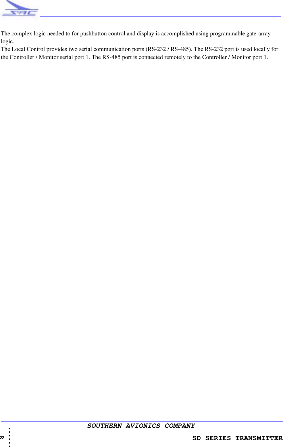               SD SERIES TRANSMITTER22  • • • •••SOUTHERN AVIONICS COMPANYThe complex logic needed to for pushbutton control and display is accomplished using programmable gate-array logic.The Local Control provides two serial communication ports (RS-232 / RS-485). The RS-232 port is used locally for the Controller / Monitor serial port 1. The RS-485 port is connected remotely to the Controller / Monitor port 1.
