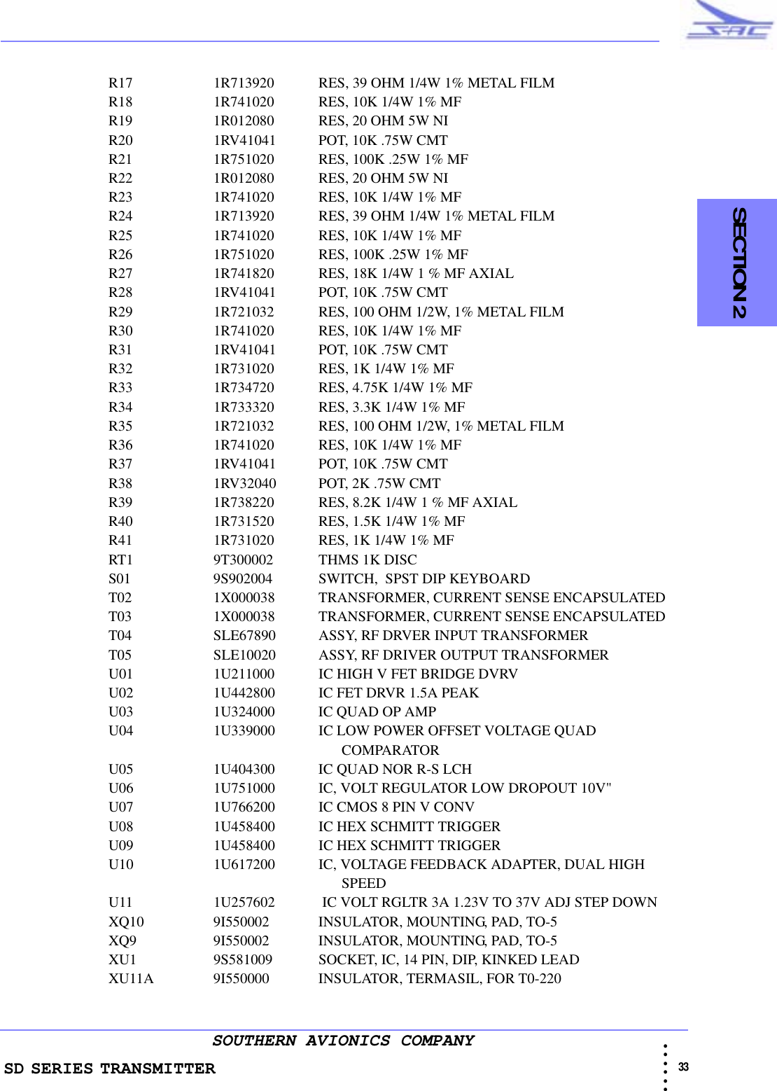 SD SERIES TRANSMITTER                                                                                                                                                                                                33 • • • •••SOUTHERN AVIONICS COMPANY  SECTION 2R17 1R713920     RES, 39 OHM 1/4W 1% METAL FILMR18 1R741020     RES, 10K 1/4W 1% MFR19 1R012080     RES, 20 OHM 5W NIR20 1RV41041     POT, 10K .75W CMTR21 1R751020     RES, 100K .25W 1% MFR22 1R012080     RES, 20 OHM 5W NIR23 1R741020     RES, 10K 1/4W 1% MFR24 1R713920     RES, 39 OHM 1/4W 1% METAL FILMR25 1R741020     RES, 10K 1/4W 1% MFR26 1R751020     RES, 100K .25W 1% MFR27 1R741820     RES, 18K 1/4W 1 % MF AXIALR28 1RV41041     POT, 10K .75W CMTR29 1R721032     RES, 100 OHM 1/2W, 1% METAL FILMR30 1R741020     RES, 10K 1/4W 1% MFR31 1RV41041    POT, 10K .75W CMTR32 1R731020     RES, 1K 1/4W 1% MFR33 1R734720     RES, 4.75K 1/4W 1% MFR34 1R733320     RES, 3.3K 1/4W 1% MFR35 1R721032    RES, 100 OHM 1/2W, 1% METAL FILMR36 1R741020    RES, 10K 1/4W 1% MFR37 1RV41041    POT, 10K .75W CMTR38 1RV32040    POT, 2K .75W CMTR39 1R738220     RES, 8.2K 1/4W 1 % MF AXIALR40 1R731520     RES, 1.5K 1/4W 1% MFR41 1R731020     RES, 1K 1/4W 1% MFRT1 9T300002     THMS 1K DISCS01 9S902004    SWITCH,  SPST DIP KEYBOARDT02 1X000038    TRANSFORMER, CURRENT SENSE ENCAPSULATEDT03 1X000038     TRANSFORMER, CURRENT SENSE ENCAPSULATEDT04 SLE67890     ASSY, RF DRVER INPUT TRANSFORMERT05 SLE10020     ASSY, RF DRIVER OUTPUT TRANSFORMER U01 1U211000     IC HIGH V FET BRIDGE DVRVU02 1U442800    IC FET DRVR 1.5A PEAKU03 1U324000     IC QUAD OP AMPU04 1U339000     IC LOW POWER OFFSET VOLTAGE QUAD                                                                 COMPARATORU05 1U404300    IC QUAD NOR R-S LCHU06 1U751000     IC, VOLT REGULATOR LOW DROPOUT 10V&quot;U07 1U766200     IC CMOS 8 PIN V CONVU08 1U458400     IC HEX SCHMITT TRIGGERU09 1U458400     IC HEX SCHMITT TRIGGERU10 1U617200     IC, VOLTAGE FEEDBACK ADAPTER, DUAL HIGH                                                                 SPEEDU11 1U257602     IC VOLT RGLTR 3A 1.23V TO 37V ADJ STEP DOWNXQ10 9I550002     INSULATOR, MOUNTING, PAD, TO-5XQ9 9I550002     INSULATOR, MOUNTING, PAD, TO-5XU1 9S581009    SOCKET, IC, 14 PIN, DIP, KINKED LEADXU11A 9I550000    INSULATOR, TERMASIL, FOR T0-220