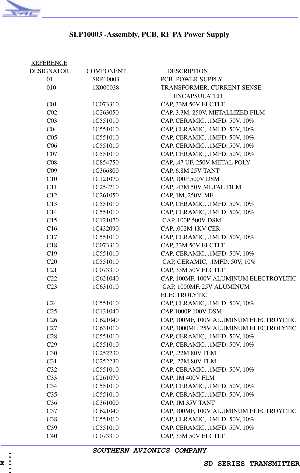                 SD SERIES TRANSMITTER36  • • • •••SOUTHERN AVIONICS COMPANYSLP10003 -Assembly, PCB, RF PA Power SupplyREFERENCE                  DESIGNATOR           COMPONENT                          DESCRIPTION01 SRP10003     PCB, POWER SUPPLY010 1X000038     TRANSFORMER, CURRENT SENSE                                                                                   ENCAPSULATEDC01 1C073310     CAP, 33M 50V ELCTLTC02 1C263050     CAP, 3.3M, 250V, METALLIZED FILMC03 1C551010     CAP, CERAMIC, .1MFD. 50V, 10%C04 1C551010     CAP, CERAMIC, .1MFD. 50V, 10%C05 1C551010     CAP, CERAMIC, .1MFD. 50V, 10%C06 1C551010     CAP, CERAMIC, .1MFD. 50V, 10%C07 1C551010     CAP, CERAMIC, .1MFD. 50V, 10%C08 1C854750     CAP, .47 UF, 250V METAL POLYC09 1C366800     CAP, 6.8M 25V TANTC10 1C121070     CAP, 100P 500V DSMC11 1C254710     CAP, .47M 50V METAL FILMC12 1C261050     CAP, 1M, 250V, MFC13 1C551010     CAP, CERAMIC, .1MFD. 50V, 10%C14 1C551010     CAP, CERAMIC, .1MFD. 50V, 10%C15 1C121070     CAP, 100P 500V DSMC16 1C432090     CAP, .002M 1KV CERC17 1C551010     CAP, CERAMIC, .1MFD. 50V, 10%C18 1C073310     CAP, 33M 50V ELCTLTC19 1C551010     CAP, CERAMIC, .1MFD. 50V, 10%C20 1C551010     CAP, CERAMIC, .1MFD. 50V, 10%C21 1C073310     CAP, 33M 50V ELCTLTC22 1C621040     CAP, 100MF, 100V ALUMINUM ELECTROYLTICC23 1C631010     CAP, 1000MF, 25V ALUMINUM ELECTROLYTICC24 1C551010     CAP, CERAMIC, .1MFD. 50V, 10%C25 1C131040     CAP 1000P 100V DSMC26 1C621040     CAP, 100MF, 100V ALUMINUM ELECTROYLTICC27 1C631010     CAP, 1000MF, 25V ALUMINUM ELECTROLYTICC28 1C551010     CAP, CERAMIC, .1MFD. 50V, 10%C29 1C551010     CAP, CERAMIC, .1MFD. 50V, 10%C30 1C252230     CAP, .22M 80V FLMC31 1C252230     CAP, .22M 80V FLMC32 1C551010     CAP, CERAMIC, .1MFD. 50V, 10%C33 1C261070     CAP, 1M 400V FLMC34 1C551010     CAP, CERAMIC, .1MFD. 50V, 10%C35 1C551010     CAP, CERAMIC, .1MFD. 50V, 10%C36 1C361000     CAP, 1M 35V TANTC37 1C621040     CAP, 100MF, 100V ALUMINUM ELECTROYLTICC38 1C551010     CAP, CERAMIC, .1MFD. 50V, 10%C39 1C551010     CAP, CERAMIC, .1MFD. 50V, 10%C40 1C073310     CAP, 33M 50V ELCTLT