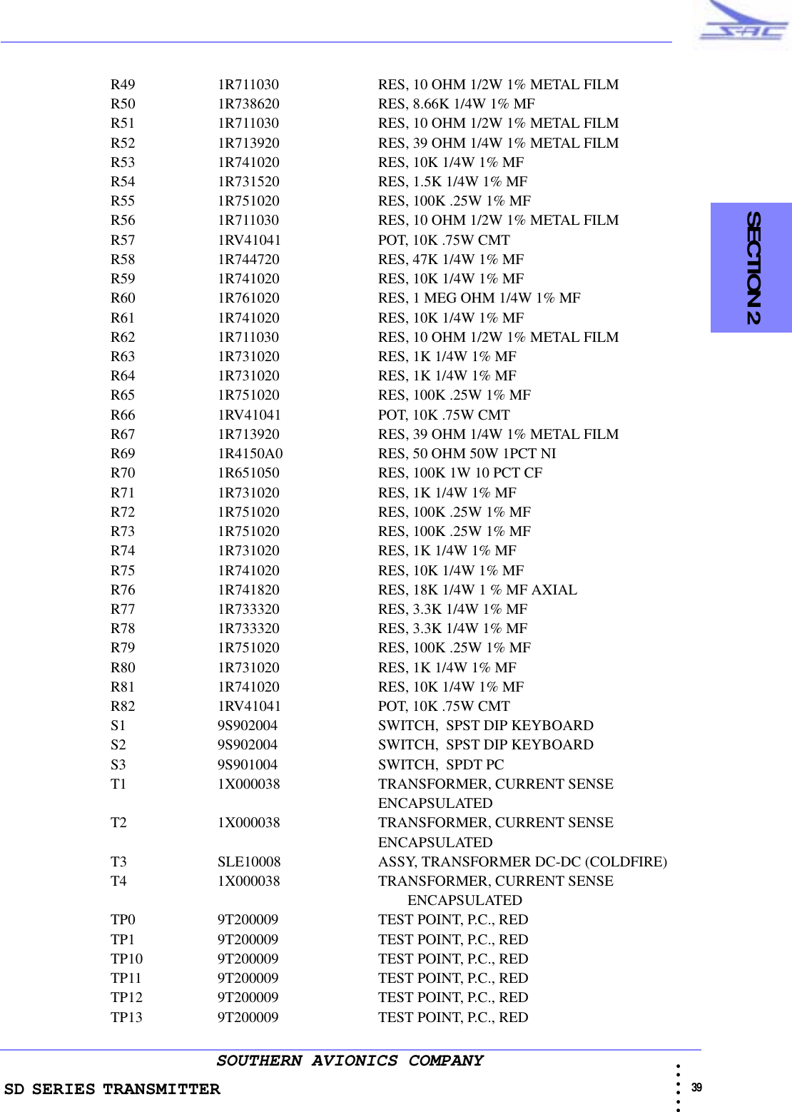 SD SERIES TRANSMITTER                                                                                                                                                                                              39 • • • •••SOUTHERN AVIONICS COMPANY  SECTION 2R49 1R711030     RES, 10 OHM 1/2W 1% METAL FILMR50 1R738620     RES, 8.66K 1/4W 1% MFR51 1R711030     RES, 10 OHM 1/2W 1% METAL FILMR52 1R713920     RES, 39 OHM 1/4W 1% METAL FILMR53 1R741020     RES, 10K 1/4W 1% MFR54 1R731520     RES, 1.5K 1/4W 1% MFR55 1R751020     RES, 100K .25W 1% MFR56 1R711030     RES, 10 OHM 1/2W 1% METAL FILMR57 1RV41041     POT, 10K .75W CMTR58 1R744720     RES, 47K 1/4W 1% MFR59 1R741020     RES, 10K 1/4W 1% MFR60 1R761020     RES, 1 MEG OHM 1/4W 1% MFR61 1R741020     RES, 10K 1/4W 1% MFR62 1R711030     RES, 10 OHM 1/2W 1% METAL FILMR63 1R731020     RES, 1K 1/4W 1% MFR64 1R731020     RES, 1K 1/4W 1% MFR65 1R751020     RES, 100K .25W 1% MFR66 1RV41041     POT, 10K .75W CMTR67 1R713920     RES, 39 OHM 1/4W 1% METAL FILMR69 1R4150A0     RES, 50 OHM 50W 1PCT NIR70 1R651050     RES, 100K 1W 10 PCT CFR71 1R731020     RES, 1K 1/4W 1% MFR72 1R751020     RES, 100K .25W 1% MFR73 1R751020     RES, 100K .25W 1% MFR74 1R731020     RES, 1K 1/4W 1% MFR75 1R741020     RES, 10K 1/4W 1% MFR76 1R741820     RES, 18K 1/4W 1 % MF AXIALR77 1R733320     RES, 3.3K 1/4W 1% MFR78 1R733320     RES, 3.3K 1/4W 1% MFR79 1R751020     RES, 100K .25W 1% MFR80 1R731020     RES, 1K 1/4W 1% MFR81 1R741020     RES, 10K 1/4W 1% MFR82 1RV41041     POT, 10K .75W CMTS1 9S902004     SWITCH,  SPST DIP KEYBOARDS2 9S902004     SWITCH,  SPST DIP KEYBOARDS3 9S901004     SWITCH,  SPDT PCT1 1X000038     TRANSFORMER, CURRENT SENSE ENCAPSULATEDT2 1X000038     TRANSFORMER, CURRENT SENSE ENCAPSULATEDT3 SLE10008     ASSY, TRANSFORMER DC-DC (COLDFIRE)T4 1X000038     TRANSFORMER, CURRENT SENSE                                                                                 ENCAPSULATEDTP0 9T200009     TEST POINT, P.C., REDTP1 9T200009     TEST POINT, P.C., REDTP10 9T200009     TEST POINT, P.C., REDTP11 9T200009     TEST POINT, P.C., REDTP12 9T200009     TEST POINT, P.C., REDTP13 9T200009     TEST POINT, P.C., RED