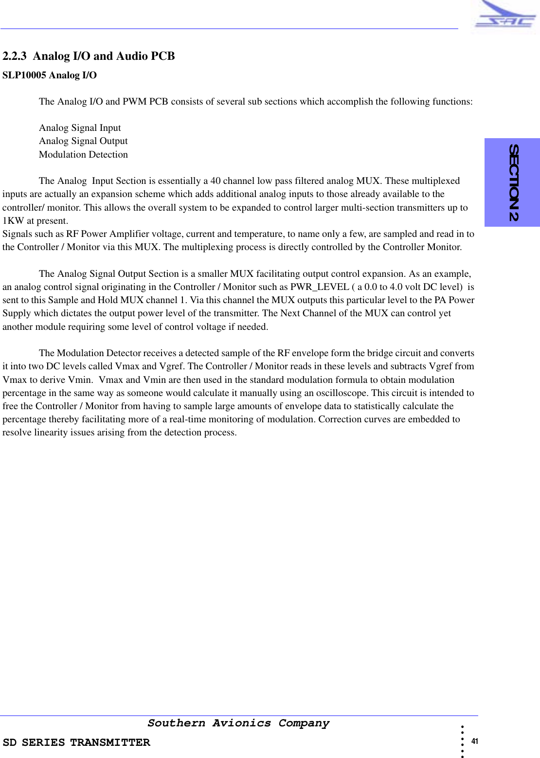 SD SERIES TRANSMITTER                                                                                                                                                                                              41 • • • •••Southern Avionics Company  SECTION 22.2.3  Analog I/O and Audio PCBSLP10005 Analog I/O The Analog I/O and PWM PCB consists of several sub sections which accomplish the following functions:Analog Signal Input Analog Signal Output Modulation DetectionThe Analog  Input Section is essentially a 40 channel low pass filtered analog MUX. These multiplexed inputs are actually an expansion scheme which adds additional analog inputs to those already available to the controller/ monitor. This allows the overall system to be expanded to control larger multi-section transmitters up to 1KW at present.Signals such as RF Power Amplifier voltage, current and temperature, to name only a few, are sampled and read in to the Controller / Monitor via this MUX. The multiplexing process is directly controlled by the Controller Monitor.The Analog Signal Output Section is a smaller MUX facilitating output control expansion. As an example, an analog control signal originating in the Controller / Monitor such as PWR_LEVEL ( a 0.0 to 4.0 volt DC level)  is sent to this Sample and Hold MUX channel 1. Via this channel the MUX outputs this particular level to the PA Power Supply which dictates the output power level of the transmitter. The Next Channel of the MUX can control yet another module requiring some level of control voltage if needed. The Modulation Detector receives a detected sample of the RF envelope form the bridge circuit and converts it into two DC levels called Vmax and Vgref. The Controller / Monitor reads in these levels and subtracts Vgref from Vmax to derive Vmin.  Vmax and Vmin are then used in the standard modulation formula to obtain modulation percentage in the same way as someone would calculate it manually using an oscilloscope. This circuit is intended to free the Controller / Monitor from having to sample large amounts of envelope data to statistically calculate the percentage thereby facilitating more of a real-time monitoring of modulation. Correction curves are embedded to resolve linearity issues arising from the detection process.