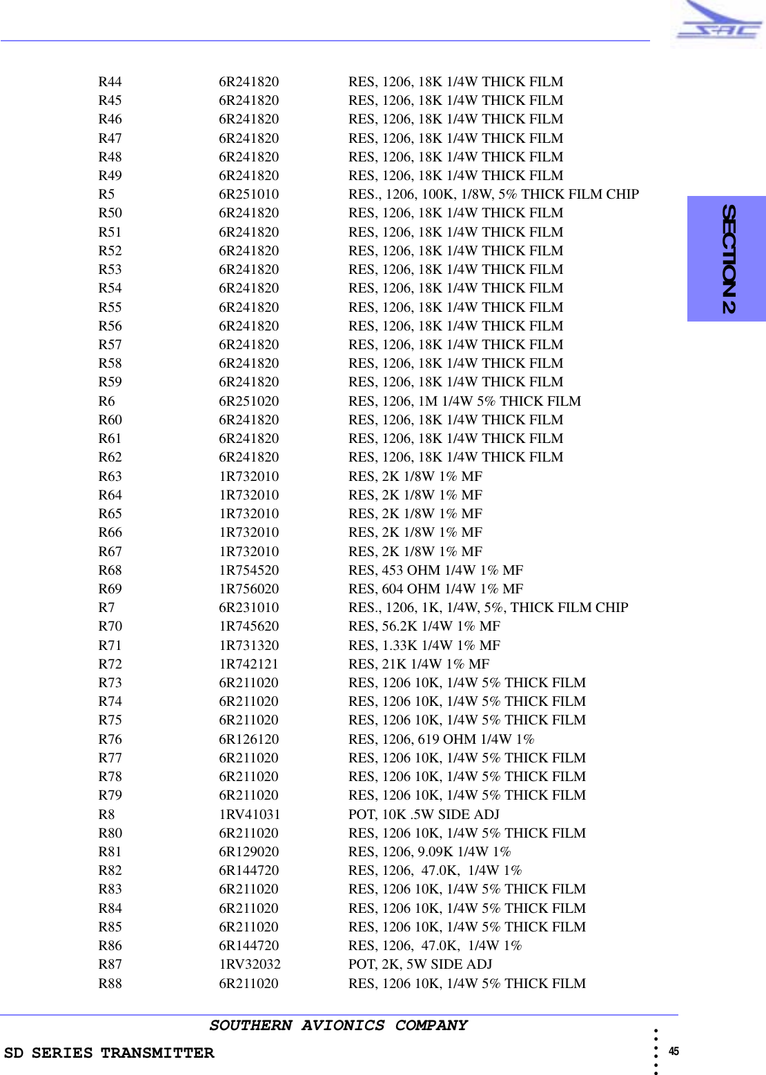 SD SERIES TRANSMITTER                                                                                                                                                                                           45 • • • •••SOUTHERN AVIONICS COMPANY  SECTION 2R44 6R241820 RES, 1206, 18K 1/4W THICK FILMR45 6R241820 RES, 1206, 18K 1/4W THICK FILMR46 6R241820 RES, 1206, 18K 1/4W THICK FILMR47 6R241820 RES, 1206, 18K 1/4W THICK FILMR48 6R241820 RES, 1206, 18K 1/4W THICK FILMR49 6R241820 RES, 1206, 18K 1/4W THICK FILMR5 6R251010 RES., 1206, 100K, 1/8W, 5% THICK FILM CHIPR50 6R241820 RES, 1206, 18K 1/4W THICK FILMR51 6R241820 RES, 1206, 18K 1/4W THICK FILMR52 6R241820 RES, 1206, 18K 1/4W THICK FILMR53 6R241820 RES, 1206, 18K 1/4W THICK FILMR54 6R241820 RES, 1206, 18K 1/4W THICK FILMR55 6R241820 RES, 1206, 18K 1/4W THICK FILMR56 6R241820 RES, 1206, 18K 1/4W THICK FILMR57 6R241820 RES, 1206, 18K 1/4W THICK FILMR58 6R241820 RES, 1206, 18K 1/4W THICK FILMR59 6R241820 RES, 1206, 18K 1/4W THICK FILMR6 6R251020 RES, 1206, 1M 1/4W 5% THICK FILMR60 6R241820 RES, 1206, 18K 1/4W THICK FILMR61 6R241820 RES, 1206, 18K 1/4W THICK FILMR62 6R241820 RES, 1206, 18K 1/4W THICK FILMR63 1R732010 RES, 2K 1/8W 1% MFR64 1R732010 RES, 2K 1/8W 1% MFR65 1R732010 RES, 2K 1/8W 1% MFR66 1R732010 RES, 2K 1/8W 1% MFR67 1R732010 RES, 2K 1/8W 1% MFR68 1R754520 RES, 453 OHM 1/4W 1% MFR69 1R756020 RES, 604 OHM 1/4W 1% MFR7 6R231010 RES., 1206, 1K, 1/4W, 5%, THICK FILM CHIPR70 1R745620 RES, 56.2K 1/4W 1% MFR71 1R731320 RES, 1.33K 1/4W 1% MFR72 1R742121 RES, 21K 1/4W 1% MFR73 6R211020 RES, 1206 10K, 1/4W 5% THICK FILMR74 6R211020 RES, 1206 10K, 1/4W 5% THICK FILMR75 6R211020 RES, 1206 10K, 1/4W 5% THICK FILMR76 6R126120 RES, 1206, 619 OHM 1/4W 1%R77 6R211020 RES, 1206 10K, 1/4W 5% THICK FILMR78 6R211020 RES, 1206 10K, 1/4W 5% THICK FILMR79 6R211020 RES, 1206 10K, 1/4W 5% THICK FILMR8 1RV41031 POT, 10K .5W SIDE ADJR80 6R211020 RES, 1206 10K, 1/4W 5% THICK FILMR81 6R129020 RES, 1206, 9.09K 1/4W 1%R82 6R144720 RES, 1206,  47.0K,  1/4W 1%R83 6R211020 RES, 1206 10K, 1/4W 5% THICK FILMR84 6R211020 RES, 1206 10K, 1/4W 5% THICK FILMR85 6R211020 RES, 1206 10K, 1/4W 5% THICK FILMR86 6R144720 RES, 1206,  47.0K,  1/4W 1%R87 1RV32032 POT, 2K, 5W SIDE ADJR88 6R211020 RES, 1206 10K, 1/4W 5% THICK FILM