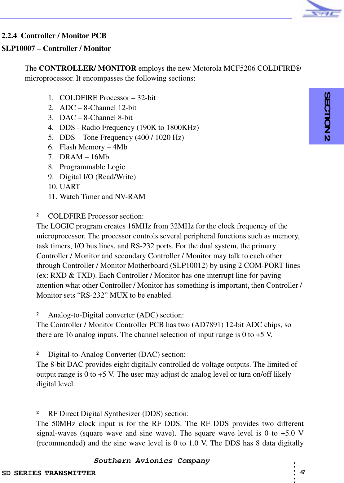SD SERIES TRANSMITTER                                                                                                                                                                                              47 • • • •••Southern Avionics Company  SECTION 22.2.4  Controller / Monitor PCBSLP10007 – Controller / MonitorThe CONTROLLER/ MONITOR employs the new Motorola MCF5206 COLDFIRE® microprocessor. It encompasses the following sections:1. COLDFIRE Processor – 32-bit2. ADC – 8-Channel 12-bit3. DAC – 8-Channel 8-bit4. DDS - Radio Frequency (190K to 1800KHz)5. DDS – Tone Frequency (400 / 1020 Hz)6. Flash Memory – 4Mb7. DRAM – 16Mb8. Programmable Logic9. Digital I/O (Read/Write)10. UART11. Watch Timer and NV-RAM² COLDFIRE Processor section:The LOGIC program creates 16MHz from 32MHz for the clock frequency of the microprocessor. The processor controls several peripheral functions such as memory, task timers, I/O bus lines, and RS-232 ports. For the dual system, the primary Controller / Monitor and secondary Controller / Monitor may talk to each other through Controller / Monitor Motherboard (SLP10012) by using 2 COM-PORT lines (ex: RXD &amp; TXD). Each Controller / Monitor has one interrupt line for paying attention what other Controller / Monitor has something is important, then Controller / Monitor sets “RS-232” MUX to be enabled.² Analog-to-Digital converter (ADC) section:The Controller / Monitor Controller PCB has two (AD7891) 12-bit ADC chips, so there are 16 analog inputs. The channel selection of input range is 0 to +5 V. ² Digital-to-Analog Converter (DAC) section:The 8-bit DAC provides eight digitally controlled dc voltage outputs. The limited of output range is 0 to +5 V. The user may adjust dc analog level or turn on/off likely digital level. ² RF Direct Digital Synthesizer (DDS) section:The 50MHz clock input is for the RF DDS. The RF DDS provides two differentsignal-waves (square wave and sine wave). The square wave level is 0 to +5.0 V(recommended) and the sine wave level is 0 to 1.0 V. The DDS has 8 data digitally