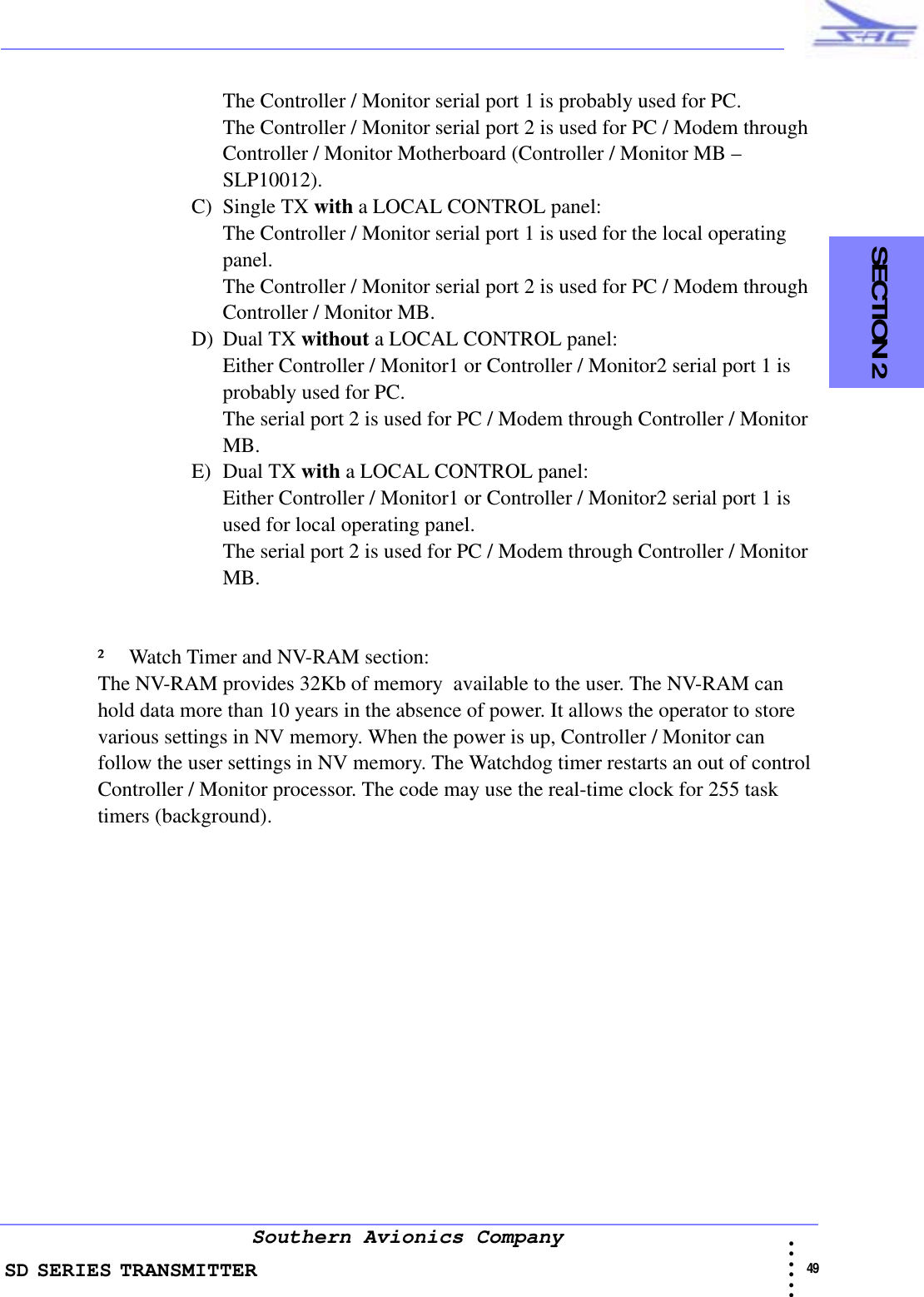 SD SERIES TRANSMITTER                                                                                                                                                                                              49 • • • •••Southern Avionics Company  SECTION 2The Controller / Monitor serial port 1 is probably used for PC.The Controller / Monitor serial port 2 is used for PC / Modem through Controller / Monitor Motherboard (Controller / Monitor MB – SLP10012).C) Single TX with a LOCAL CONTROL panel:The Controller / Monitor serial port 1 is used for the local operating panel.The Controller / Monitor serial port 2 is used for PC / Modem through Controller / Monitor MB.D) Dual TX without a LOCAL CONTROL panel:Either Controller / Monitor1 or Controller / Monitor2 serial port 1 is probably used for PC.The serial port 2 is used for PC / Modem through Controller / Monitor MB.E) Dual TX with a LOCAL CONTROL panel:Either Controller / Monitor1 or Controller / Monitor2 serial port 1 is used for local operating panel.The serial port 2 is used for PC / Modem through Controller / Monitor MB. ² Watch Timer and NV-RAM section:The NV-RAM provides 32Kb of memory  available to the user. The NV-RAM can hold data more than 10 years in the absence of power. It allows the operator to store various settings in NV memory. When the power is up, Controller / Monitor can follow the user settings in NV memory. The Watchdog timer restarts an out of control Controller / Monitor processor. The code may use the real-time clock for 255 task timers (background).