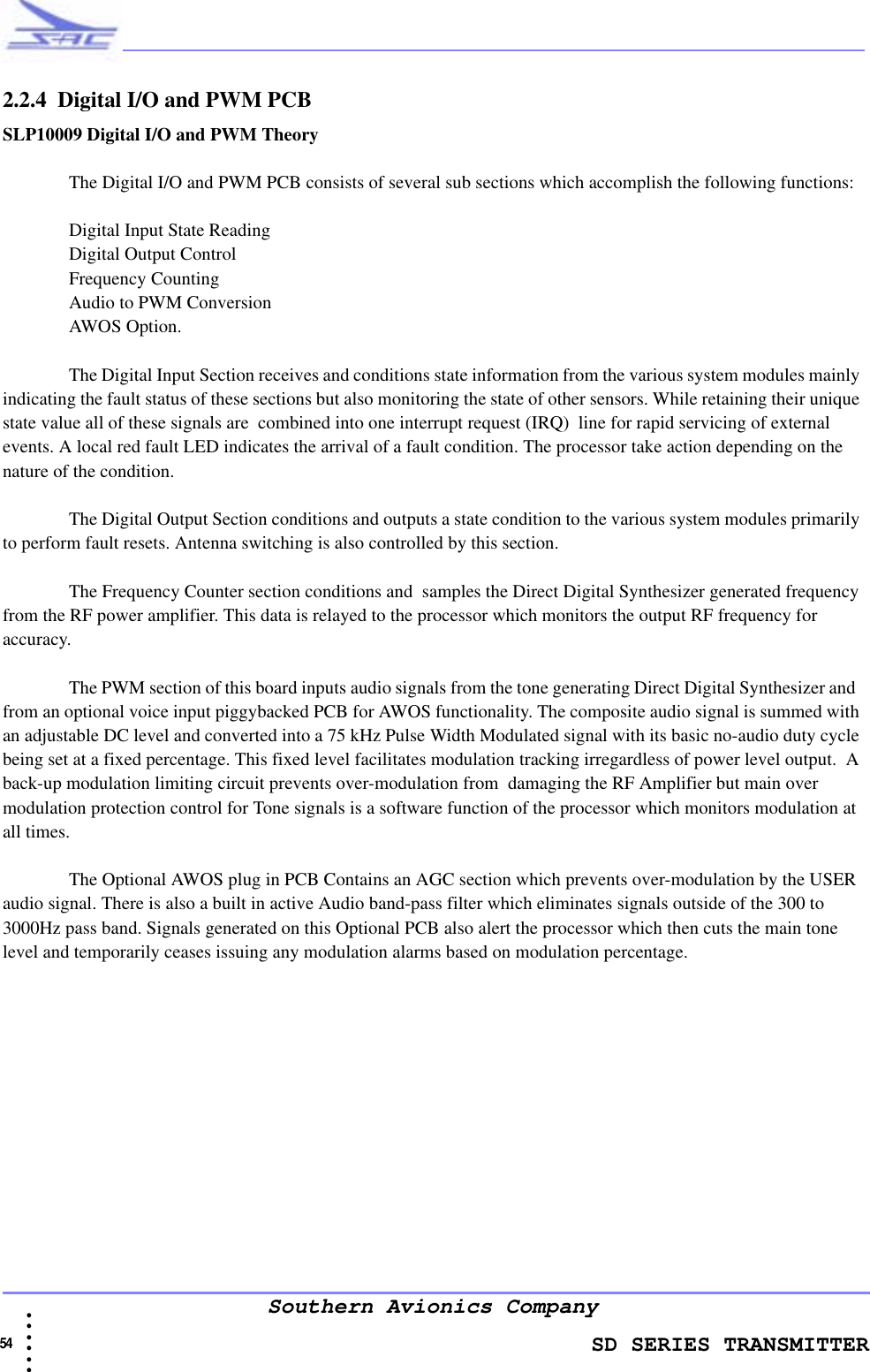                    SD SERIES TRANSMITTER54  • • • •••Southern Avionics Company2.2.4  Digital I/O and PWM PCBSLP10009 Digital I/O and PWM TheoryThe Digital I/O and PWM PCB consists of several sub sections which accomplish the following functions:Digital Input State Reading Digital Output ControlFrequency Counting Audio to PWM ConversionAWOS Option.The Digital Input Section receives and conditions state information from the various system modules mainly indicating the fault status of these sections but also monitoring the state of other sensors. While retaining their unique state value all of these signals are  combined into one interrupt request (IRQ)  line for rapid servicing of external events. A local red fault LED indicates the arrival of a fault condition. The processor take action depending on the nature of the condition.The Digital Output Section conditions and outputs a state condition to the various system modules primarily to perform fault resets. Antenna switching is also controlled by this section.The Frequency Counter section conditions and  samples the Direct Digital Synthesizer generated frequency from the RF power amplifier. This data is relayed to the processor which monitors the output RF frequency for accuracy.The PWM section of this board inputs audio signals from the tone generating Direct Digital Synthesizer and  from an optional voice input piggybacked PCB for AWOS functionality. The composite audio signal is summed with an adjustable DC level and converted into a 75 kHz Pulse Width Modulated signal with its basic no-audio duty cycle being set at a fixed percentage. This fixed level facilitates modulation tracking irregardless of power level output.  A back-up modulation limiting circuit prevents over-modulation from  damaging the RF Amplifier but main over modulation protection control for Tone signals is a software function of the processor which monitors modulation at all times. The Optional AWOS plug in PCB Contains an AGC section which prevents over-modulation by the USER audio signal. There is also a built in active Audio band-pass filter which eliminates signals outside of the 300 to 3000Hz pass band. Signals generated on this Optional PCB also alert the processor which then cuts the main tone level and temporarily ceases issuing any modulation alarms based on modulation percentage. 