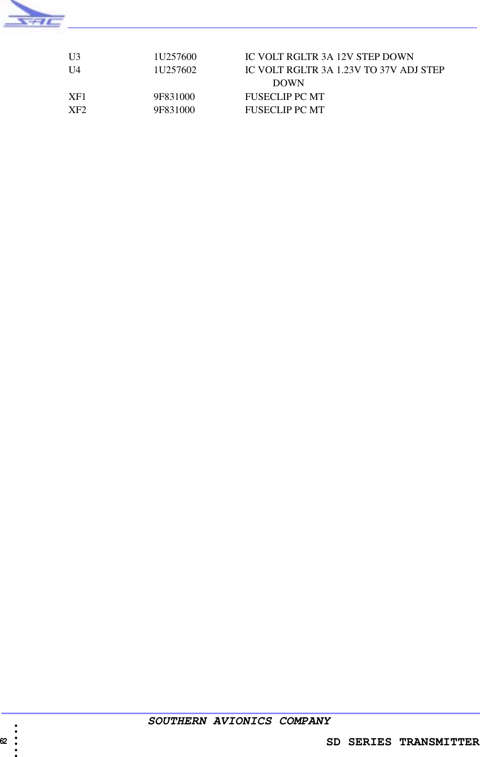                   SD SERIES TRANSMITTER62  • • • •••SOUTHERN AVIONICS COMPANYU3 1U257600 IC VOLT RGLTR 3A 12V STEP DOWNU4 1U257602 IC VOLT RGLTR 3A 1.23V TO 37V ADJ STEP                                                                                                            DOWNXF1 9F831000 FUSECLIP PC MTXF2 9F831000 FUSECLIP PC MT