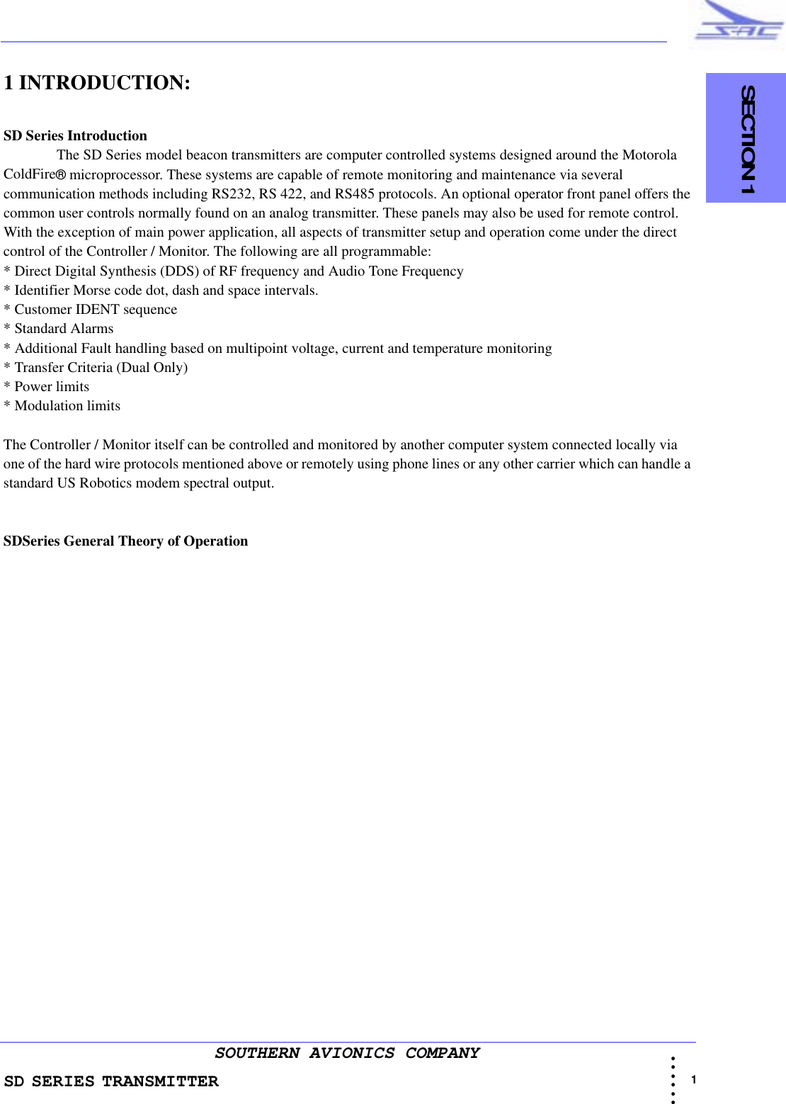 SD SERIES TRANSMITTER                                   SECTION 1                                                                                                                                                             1 • • • •••SOUTHERN AVIONICS COMPANY1 INTRODUCTION:  SD Series Introduction The SD Series model beacon transmitters are computer controlled systems designed around the Motorola ColdFire® microprocessor. These systems are capable of remote monitoring and maintenance via several communication methods including RS232, RS 422, and RS485 protocols. An optional operator front panel offers the common user controls normally found on an analog transmitter. These panels may also be used for remote control.  With the exception of main power application, all aspects of transmitter setup and operation come under the direct control of the Controller / Monitor. The following are all programmable:* Direct Digital Synthesis (DDS) of RF frequency and Audio Tone Frequency * Identifier Morse code dot, dash and space intervals.* Customer IDENT sequence* Standard Alarms* Additional Fault handling based on multipoint voltage, current and temperature monitoring* Transfer Criteria (Dual Only)* Power limits* Modulation limitsThe Controller / Monitor itself can be controlled and monitored by another computer system connected locally via one of the hard wire protocols mentioned above or remotely using phone lines or any other carrier which can handle a standard US Robotics modem spectral output. SDSeries General Theory of Operation