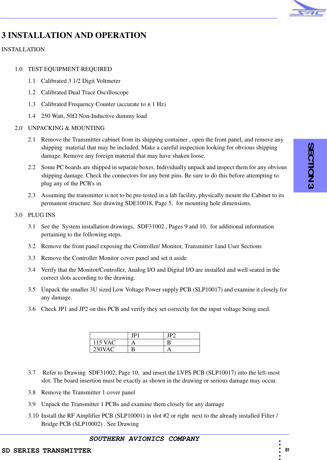 SD SERIES TRANSMITTER                                                                                                                                                                                            81 • • • •••SOUTHERN AVIONICS COMPANY    SECTION 33 INSTALLATION AND OPERATIONINSTALLATION1.0 TEST EQUIPMENT REQUIRED 1.1 Calibrated 3 1/2 Digit Voltmeter1.2 Calibrated Dual Trace Oscilloscope1.3 Calibrated Frequency Counter (accurate to ± 1 Hz)1.4 250 Watt, 50Ω Non-Inductive dummy load 2.0 UNPACKING &amp; MOUNTING2.1 Remove the Transmitter cabinet from its shipping container , open the front panel, and remove any shipping  material that may be included. Make a careful inspection looking for obvious shipping damage. Remove any foreign material that may have shaken loose. 2.2 Some PC boards are shipped in separate boxes. Individually unpack and inspect them for any obvious shipping damage. Check the connectors for any bent pins. Be sure to do this before attempting to plug any of the PCB&apos;s in.2.3 Assuming the transmitter is not to be pre-tested in a lab facility, physically mount the Cabinet to its permanent structure. See drawing SDE10018, Page 5,  for mounting hole dimensions.3.0 PLUG INS3.1 See the  System installation drawings,  SDF31002 , Pages 9 and 10,  for additional information pertaining to the following steps. 3.2 Remove the front panel exposing the Controller/ Monitor, Transmitter 1and User Sections3.3 Remove the Controller Monitor cover panel and set it aside3.4 Verify that the Monitor/Controller, Analog I/O and Digital I/O are installed and well seated in the correct slots according to the drawing.3.5 Unpack the smaller 3U sized Low Voltage Power supply PCB (SLP10017) and examine it closely for any damage.3.6 Check JP1 and JP2 on this PCB and verify they set correctly for the input voltage being used.3.7  Refer to Drawing  SDF31002, Page 10,  and insert the LVPS PCB (SLP10017) into the left-most slot. The board insertion must be exactly as shown in the drawing or serious damage may occur. 3.8 Remove the Transmitter 1 cover panel3.9 Unpack the Transmitter 1 PCBs and examine them closely for any damage3.10 Install the RF Amplifier PCB (SLP10001) in slot #2 or right  next to the already installed Filter /Bridge PCB (SLP10002) . See Drawing JP1 JP2115 VAC A B230VAC B A