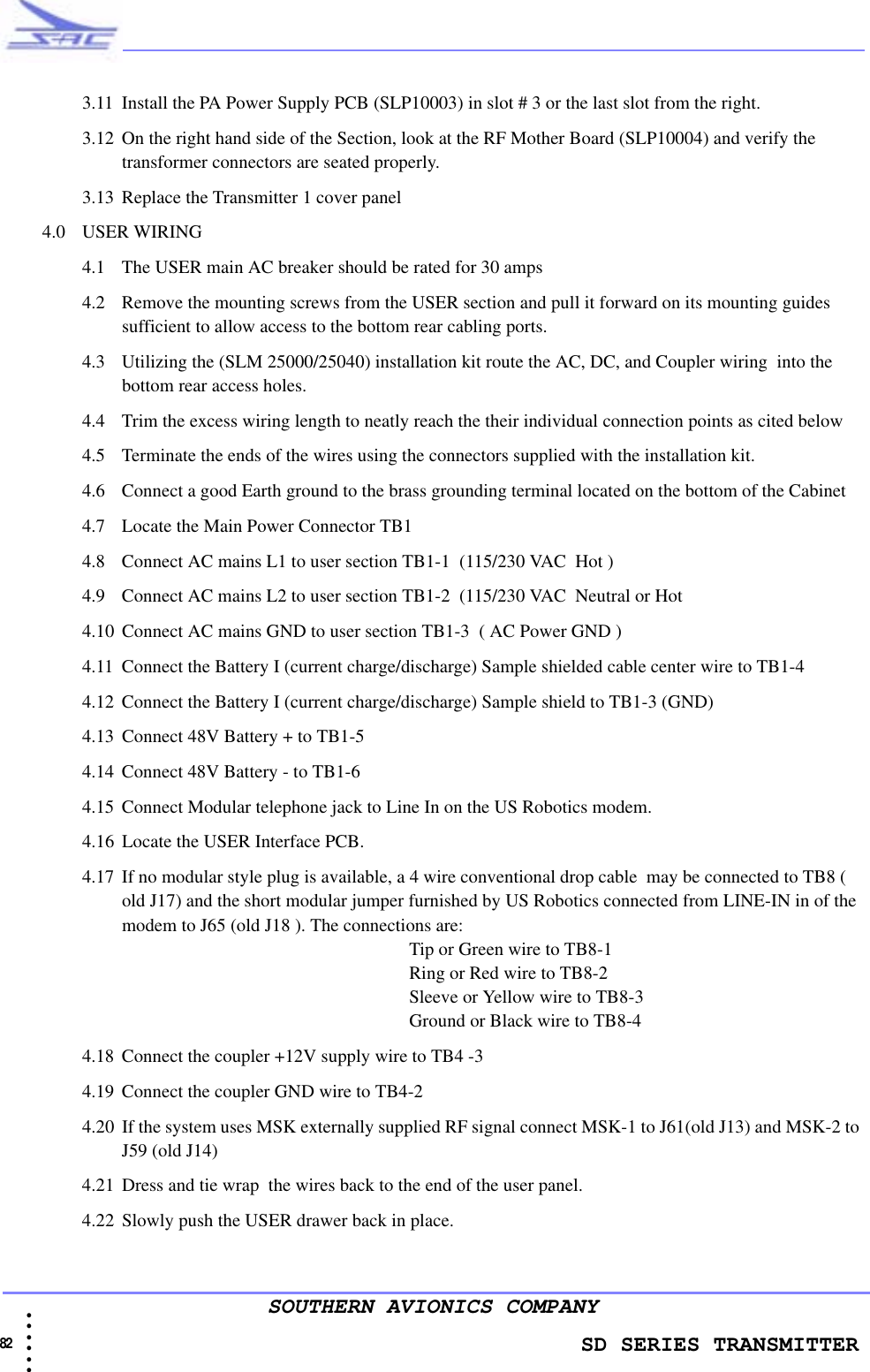                    SD SERIES TRANSMITTER82 • • • •••SOUTHERN AVIONICS COMPANY3.11 Install the PA Power Supply PCB (SLP10003) in slot # 3 or the last slot from the right.3.12 On the right hand side of the Section, look at the RF Mother Board (SLP10004) and verify the transformer connectors are seated properly.3.13 Replace the Transmitter 1 cover panel4.0 USER WIRING4.1 The USER main AC breaker should be rated for 30 amps4.2 Remove the mounting screws from the USER section and pull it forward on its mounting guides sufficient to allow access to the bottom rear cabling ports.4.3 Utilizing the (SLM 25000/25040) installation kit route the AC, DC, and Coupler wiring  into the bottom rear access holes. 4.4 Trim the excess wiring length to neatly reach the their individual connection points as cited below4.5 Terminate the ends of the wires using the connectors supplied with the installation kit.4.6 Connect a good Earth ground to the brass grounding terminal located on the bottom of the Cabinet4.7 Locate the Main Power Connector TB1 4.8 Connect AC mains L1 to user section TB1-1  (115/230 VAC  Hot )4.9 Connect AC mains L2 to user section TB1-2  (115/230 VAC  Neutral or Hot4.10 Connect AC mains GND to user section TB1-3  ( AC Power GND )4.11 Connect the Battery I (current charge/discharge) Sample shielded cable center wire to TB1-4 4.12 Connect the Battery I (current charge/discharge) Sample shield to TB1-3 (GND)4.13 Connect 48V Battery + to TB1-5  4.14 Connect 48V Battery - to TB1-64.15 Connect Modular telephone jack to Line In on the US Robotics modem.4.16 Locate the USER Interface PCB.  4.17 If no modular style plug is available, a 4 wire conventional drop cable  may be connected to TB8 ( old J17) and the short modular jumper furnished by US Robotics connected from LINE-IN in of the modem to J65 (old J18 ). The connections are:  Tip or Green wire to TB8-1  Ring or Red wire to TB8-2  Sleeve or Yellow wire to TB8-3   Ground or Black wire to TB8-44.18 Connect the coupler +12V supply wire to TB4 -3 4.19 Connect the coupler GND wire to TB4-24.20 If the system uses MSK externally supplied RF signal connect MSK-1 to J61(old J13) and MSK-2 to J59 (old J14)4.21 Dress and tie wrap  the wires back to the end of the user panel.4.22 Slowly push the USER drawer back in place. 