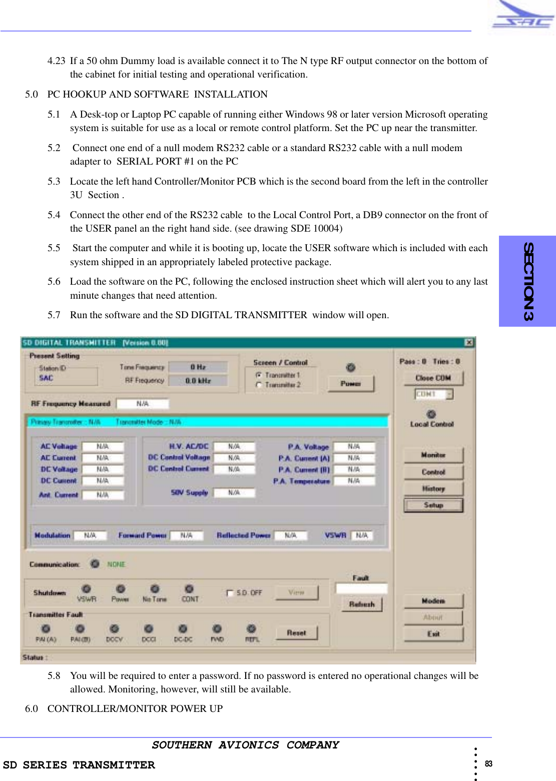 SD SERIES TRANSMITTER                                                                                                                                                                                            83 • • • •••SOUTHERN AVIONICS COMPANY    SECTION 34.23 If a 50 ohm Dummy load is available connect it to The N type RF output connector on the bottom of the cabinet for initial testing and operational verification.5.0 PC HOOKUP AND SOFTWARE  INSTALLATION5.1 A Desk-top or Laptop PC capable of running either Windows 98 or later version Microsoft operating system is suitable for use as a local or remote control platform. Set the PC up near the transmitter.5.2  Connect one end of a null modem RS232 cable or a standard RS232 cable with a null modem adapter to  SERIAL PORT #1 on the PC5.3 Locate the left hand Controller/Monitor PCB which is the second board from the left in the controller 3U  Section .5.4 Connect the other end of the RS232 cable  to the Local Control Port, a DB9 connector on the front of the USER panel an the right hand side. (see drawing SDE 10004)5.5  Start the computer and while it is booting up, locate the USER software which is included with each system shipped in an appropriately labeled protective package.5.6 Load the software on the PC, following the enclosed instruction sheet which will alert you to any last minute changes that need attention.5.7 Run the software and the SD DIGITAL TRANSMITTER  window will open.                                            5.8 You will be required to enter a password. If no password is entered no operational changes will be allowed. Monitoring, however, will still be available.6.0 CONTROLLER/MONITOR POWER UP 