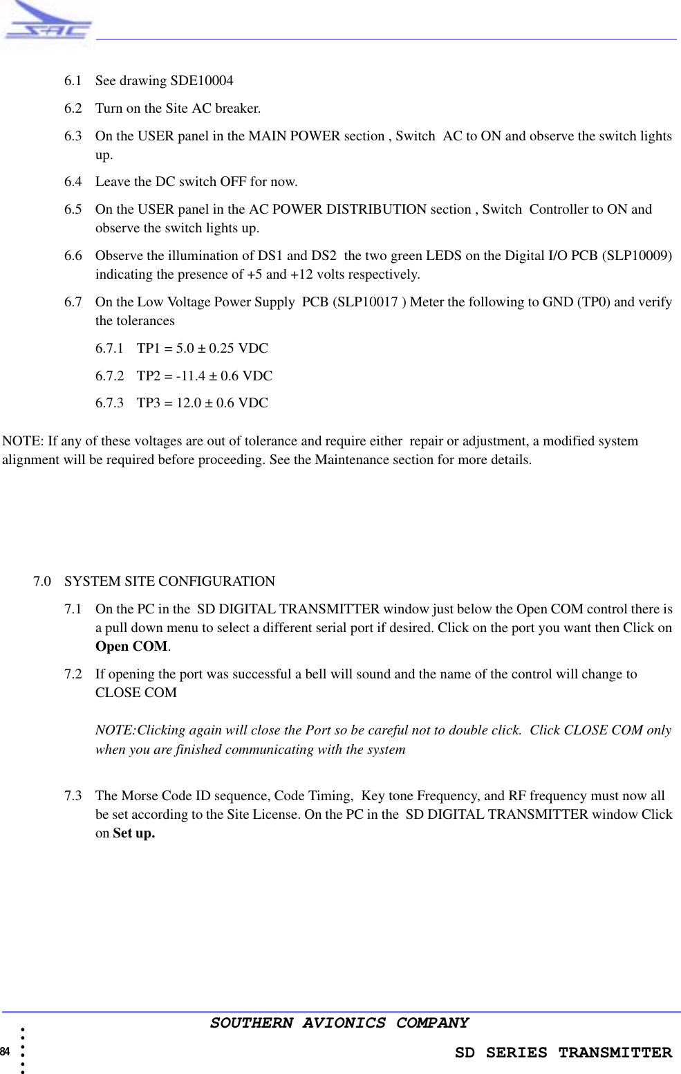                    SD SERIES TRANSMITTER84 • • • •••SOUTHERN AVIONICS COMPANY6.1 See drawing SDE100046.2 Turn on the Site AC breaker.6.3 On the USER panel in the MAIN POWER section , Switch  AC to ON and observe the switch lights up.6.4 Leave the DC switch OFF for now.6.5 On the USER panel in the AC POWER DISTRIBUTION section , Switch  Controller to ON and observe the switch lights up.6.6 Observe the illumination of DS1 and DS2  the two green LEDS on the Digital I/O PCB (SLP10009) indicating the presence of +5 and +12 volts respectively.  6.7 On the Low Voltage Power Supply  PCB (SLP10017 ) Meter the following to GND (TP0) and verify the tolerances6.7.1 TP1 = 5.0 ± 0.25 VDC6.7.2 TP2 = -11.4 ± 0.6 VDC6.7.3 TP3 = 12.0 ± 0.6 VDCNOTE: If any of these voltages are out of tolerance and require either  repair or adjustment, a modified system alignment will be required before proceeding. See the Maintenance section for more details.7.0 SYSTEM SITE CONFIGURATION 7.1 On the PC in the  SD DIGITAL TRANSMITTER window just below the Open COM control there is a pull down menu to select a different serial port if desired. Click on the port you want then Click on Open COM.7.2 If opening the port was successful a bell will sound and the name of the control will change to CLOSE COMNOTE:Clicking again will close the Port so be careful not to double click.  Click CLOSE COM only when you are finished communicating with the system7.3 The Morse Code ID sequence, Code Timing,  Key tone Frequency, and RF frequency must now all be set according to the Site License. On the PC in the  SD DIGITAL TRANSMITTER window Click on Set up.                                                                                                                                                            