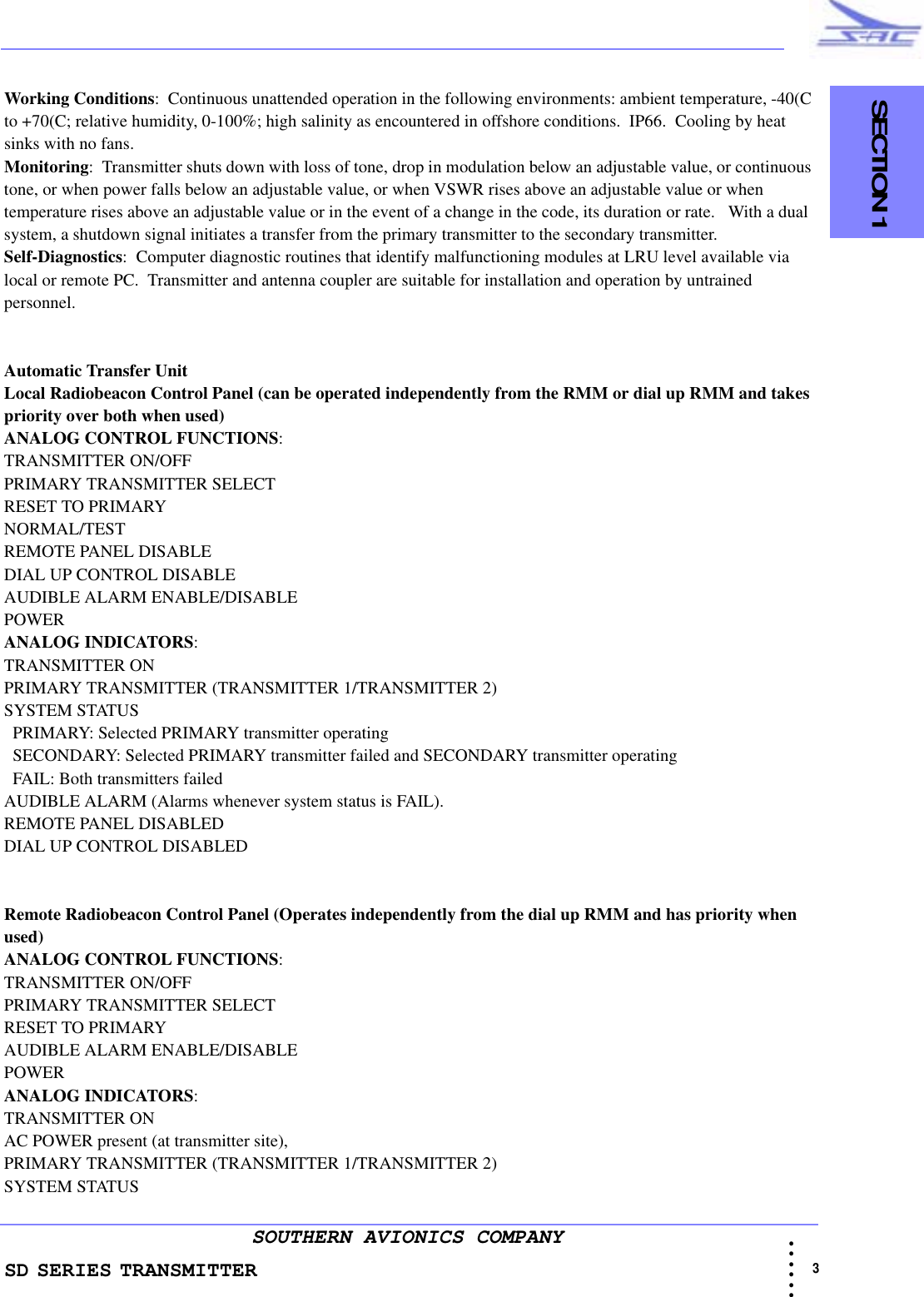 SD SERIES TRANSMITTER                                   SECTION 1                                                                                                                                                             3 • • • •••SOUTHERN AVIONICS COMPANYWorking Conditions:  Continuous unattended operation in the following environments: ambient temperature, -40(C to +70(C; relative humidity, 0-100%; high salinity as encountered in offshore conditions.  IP66.  Cooling by heat sinks with no fans.Monitoring:  Transmitter shuts down with loss of tone, drop in modulation below an adjustable value, or continuous tone, or when power falls below an adjustable value, or when VSWR rises above an adjustable value or when temperature rises above an adjustable value or in the event of a change in the code, its duration or rate.   With a dual system, a shutdown signal initiates a transfer from the primary transmitter to the secondary transmitter.Self-Diagnostics:  Computer diagnostic routines that identify malfunctioning modules at LRU level available via local or remote PC.  Transmitter and antenna coupler are suitable for installation and operation by untrained personnel.Automatic Transfer UnitLocal Radiobeacon Control Panel (can be operated independently from the RMM or dial up RMM and takes priority over both when used)ANALOG CONTROL FUNCTIONS:  TRANSMITTER ON/OFFPRIMARY TRANSMITTER SELECTRESET TO PRIMARYNORMAL/TESTREMOTE PANEL DISABLEDIAL UP CONTROL DISABLEAUDIBLE ALARM ENABLE/DISABLEPOWERANALOG INDICATORS:  TRANSMITTER ONPRIMARY TRANSMITTER (TRANSMITTER 1/TRANSMITTER 2)SYSTEM STATUS   PRIMARY: Selected PRIMARY transmitter operating  SECONDARY: Selected PRIMARY transmitter failed and SECONDARY transmitter operating   FAIL: Both transmitters failedAUDIBLE ALARM (Alarms whenever system status is FAIL). REMOTE PANEL DISABLEDDIAL UP CONTROL DISABLEDRemote Radiobeacon Control Panel (Operates independently from the dial up RMM and has priority when used)ANALOG CONTROL FUNCTIONS:  TRANSMITTER ON/OFFPRIMARY TRANSMITTER SELECTRESET TO PRIMARYAUDIBLE ALARM ENABLE/DISABLEPOWERANALOG INDICATORS:  TRANSMITTER ONAC POWER present (at transmitter site), PRIMARY TRANSMITTER (TRANSMITTER 1/TRANSMITTER 2) SYSTEM STATUS 