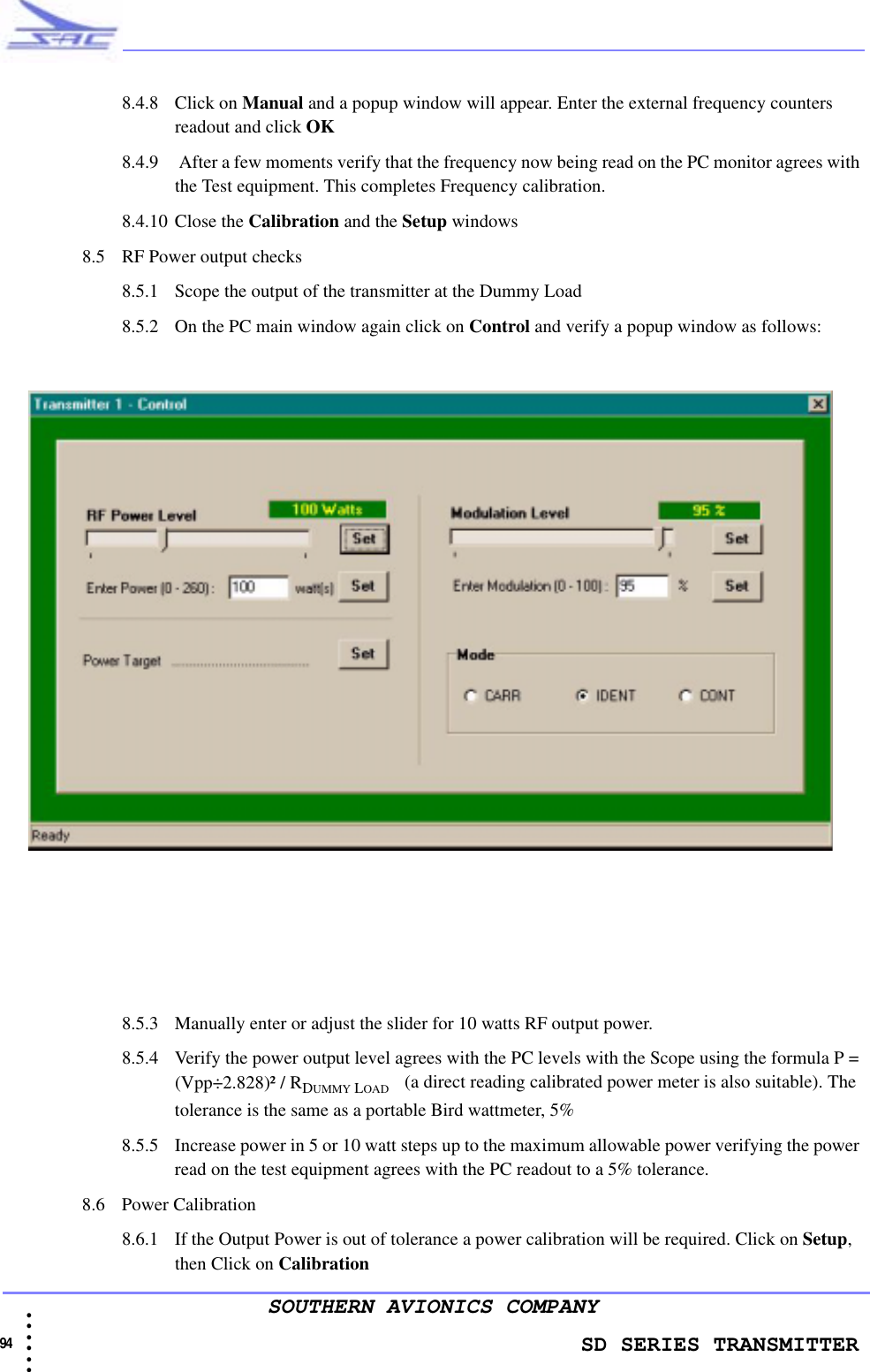                    SD SERIES TRANSMITTER94 • • • •••SOUTHERN AVIONICS COMPANY8.4.8 Click on Manual and a popup window will appear. Enter the external frequency counters readout and click OK8.4.9  After a few moments verify that the frequency now being read on the PC monitor agrees with the Test equipment. This completes Frequency calibration.8.4.10 Close the Calibration and the Setup windows8.5 RF Power output checks8.5.1 Scope the output of the transmitter at the Dummy Load8.5.2 On the PC main window again click on Control and verify a popup window as follows:8.5.3 Manually enter or adjust the slider for 10 watts RF output power.8.5.4 Verify the power output level agrees with the PC levels with the Scope using the formula P = (Vpp÷2.828)² / RDUMMY LOAD    (a direct reading calibrated power meter is also suitable). The tolerance is the same as a portable Bird wattmeter, 5%8.5.5 Increase power in 5 or 10 watt steps up to the maximum allowable power verifying the power read on the test equipment agrees with the PC readout to a 5% tolerance.8.6 Power Calibration8.6.1 If the Output Power is out of tolerance a power calibration will be required. Click on Setup, then Click on Calibration 