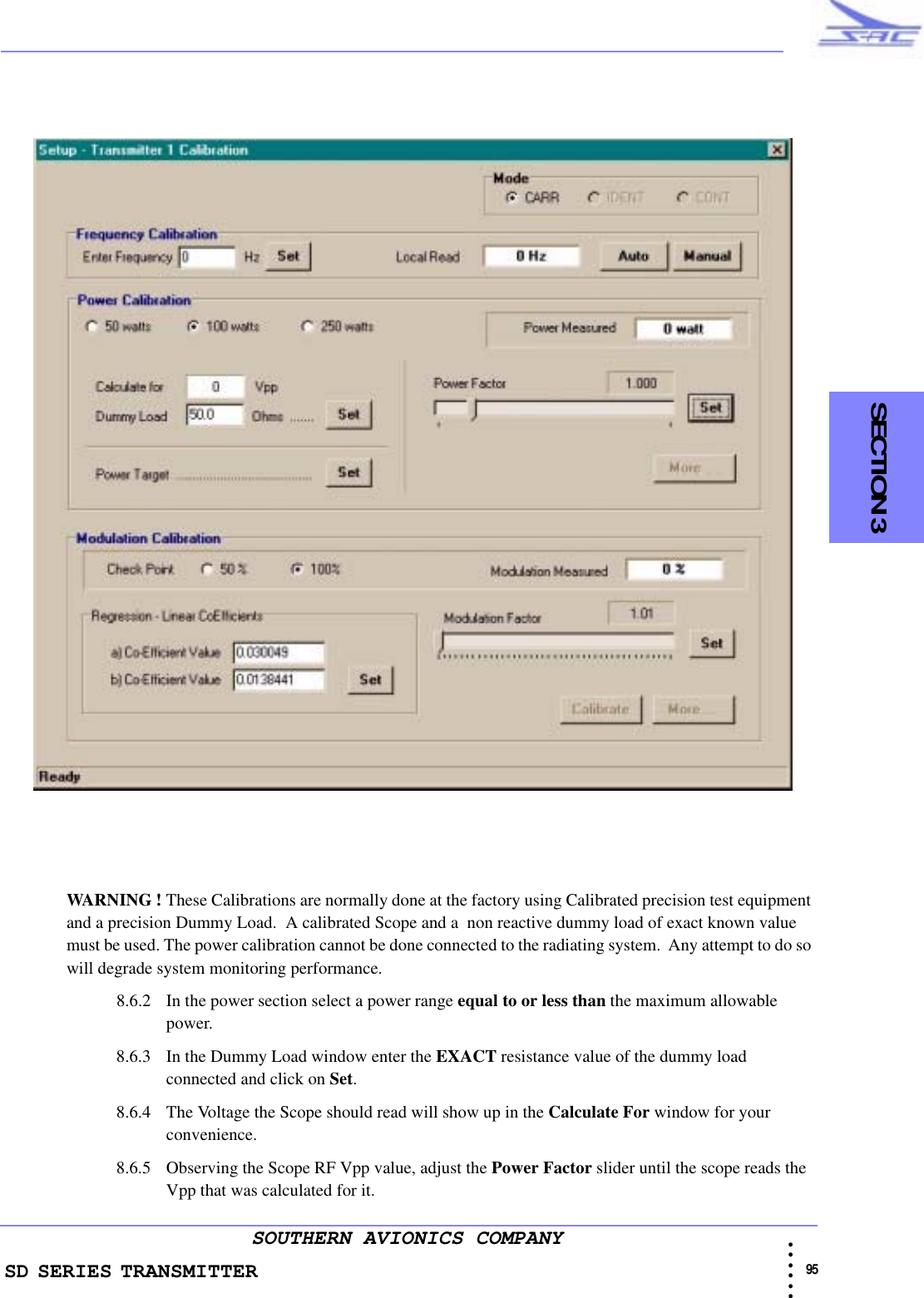 SD SERIES TRANSMITTER                                                                                                                                                                                            95 • • • •••SOUTHERN AVIONICS COMPANY    SECTION 3WARNING ! These Calibrations are normally done at the factory using Calibrated precision test equipment and a precision Dummy Load.  A calibrated Scope and a  non reactive dummy load of exact known value must be used. The power calibration cannot be done connected to the radiating system.  Any attempt to do so will degrade system monitoring performance.8.6.2 In the power section select a power range equal to or less than the maximum allowable power.8.6.3 In the Dummy Load window enter the EXACT resistance value of the dummy load connected and click on Set. 8.6.4 The Voltage the Scope should read will show up in the Calculate For window for your convenience.8.6.5 Observing the Scope RF Vpp value, adjust the Power Factor slider until the scope reads the Vpp that was calculated for it.