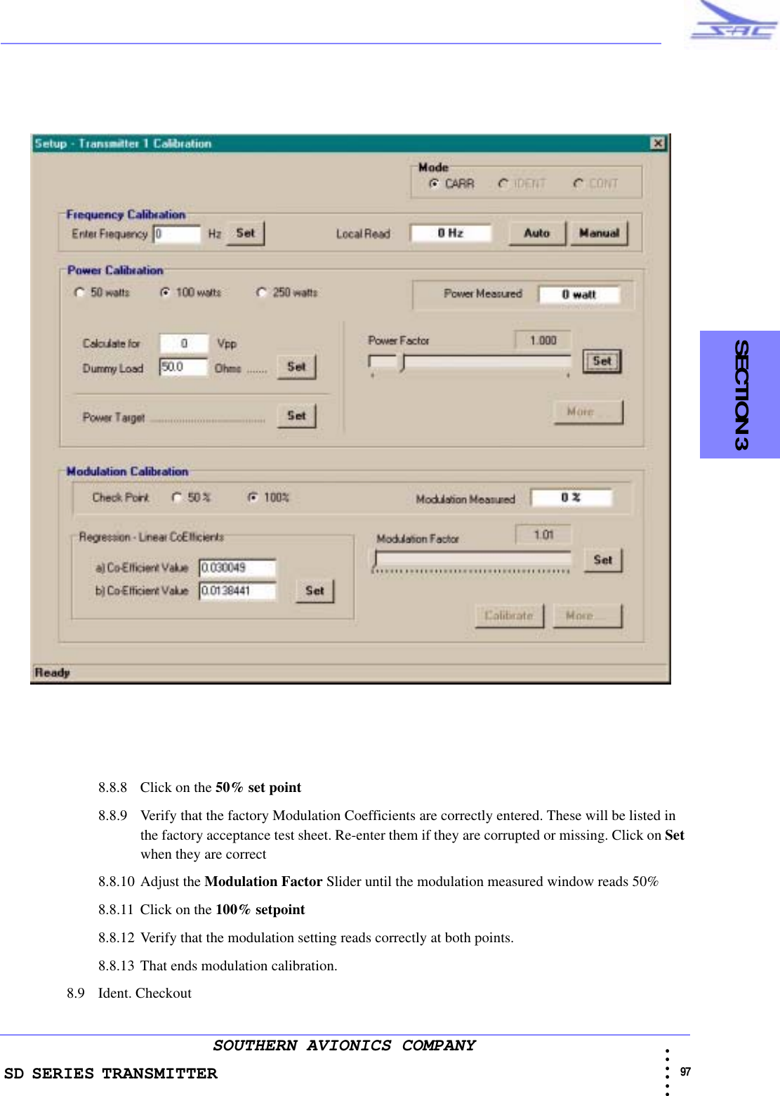 SD SERIES TRANSMITTER                                                                                                                                                                                            97 • • • •••SOUTHERN AVIONICS COMPANY    SECTION 38.8.8 Click on the 50% set point8.8.9 Verify that the factory Modulation Coefficients are correctly entered. These will be listed in the factory acceptance test sheet. Re-enter them if they are corrupted or missing. Click on Set when they are correct8.8.10 Adjust the Modulation Factor Slider until the modulation measured window reads 50%8.8.11 Click on the 100% setpoint8.8.12 Verify that the modulation setting reads correctly at both points.8.8.13 That ends modulation calibration.8.9 Ident. Checkout