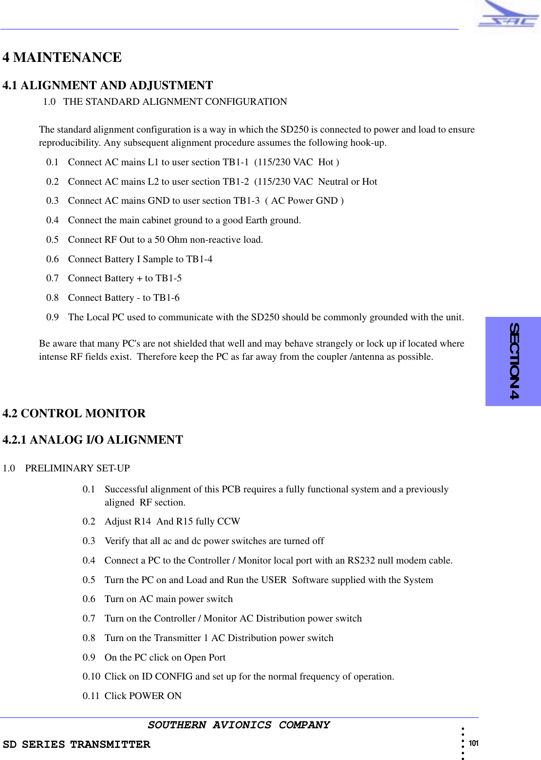 SD SERIES TRANSMITTER                                                                                                                                                                                              101 • • • •••SOUTHERN AVIONICS COMPANY  SECTION 44 MAINTENANCE4.1 ALIGNMENT AND ADJUSTMENT                1.0   THE STANDARD ALIGNMENT CONFIGURATIONThe standard alignment configuration is a way in which the SD250 is connected to power and load to ensure reproducibility. Any subsequent alignment procedure assumes the following hook-up.0.1 Connect AC mains L1 to user section TB1-1  (115/230 VAC  Hot )0.2 Connect AC mains L2 to user section TB1-2  (115/230 VAC  Neutral or Hot0.3 Connect AC mains GND to user section TB1-3  ( AC Power GND )0.4 Connect the main cabinet ground to a good Earth ground.0.5 Connect RF Out to a 50 Ohm non-reactive load.0.6 Connect Battery I Sample to TB1-40.7 Connect Battery + to TB1-5  0.8 Connect Battery - to TB1-60.9 The Local PC used to communicate with the SD250 should be commonly grounded with the unit. Be aware that many PC&apos;s are not shielded that well and may behave strangely or lock up if located where intense RF fields exist.  Therefore keep the PC as far away from the coupler /antenna as possible.4.2 CONTROL MONITOR4.2.1 ANALOG I/O ALIGNMENT                                   1.0    PRELIMINARY SET-UP0.1 Successful alignment of this PCB requires a fully functional system and a previously aligned  RF section. 0.2 Adjust R14  And R15 fully CCW0.3 Verify that all ac and dc power switches are turned off 0.4 Connect a PC to the Controller / Monitor local port with an RS232 null modem cable. 0.5 Turn the PC on and Load and Run the USER  Software supplied with the System0.6 Turn on AC main power switch0.7 Turn on the Controller / Monitor AC Distribution power switch0.8 Turn on the Transmitter 1 AC Distribution power switch0.9 On the PC click on Open Port0.10 Click on ID CONFIG and set up for the normal frequency of operation.0.11 Click POWER ON