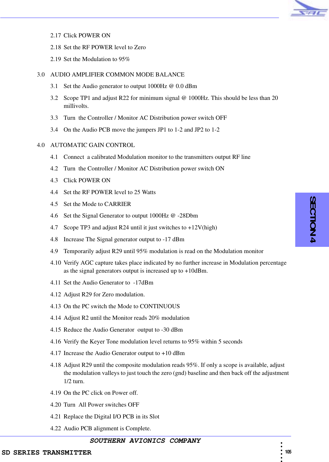 SD SERIES TRANSMITTER                                                                                                                                                                                              105 • • • •••SOUTHERN AVIONICS COMPANY  SECTION 42.17 Click POWER ON2.18 Set the RF POWER level to Zero2.19 Set the Modulation to 95%3.0 AUDIO AMPLIFIER COMMON MODE BALANCE3.1 Set the Audio generator to output 1000Hz @ 0.0 dBm3.2 Scope TP1 and adjust R22 for minimum signal @ 1000Hz. This should be less than 20   millivolts.3.3 Turn  the Controller / Monitor AC Distribution power switch OFF3.4 On the Audio PCB move the jumpers JP1 to 1-2 and JP2 to 1-24.0 AUTOMATIC GAIN CONTROL4.1 Connect  a calibrated Modulation monitor to the transmitters output RF line4.2 Turn  the Controller / Monitor AC Distribution power switch ON4.3 Click POWER ON4.4 Set the RF POWER level to 25 Watts4.5 Set the Mode to CARRIER4.6 Set the Signal Generator to output 1000Hz @ -28Dbm4.7 Scope TP3 and adjust R24 until it just switches to +12V(high)4.8 Increase The Signal generator output to -17 dBm 4.9 Temporarily adjust R29 until 95% modulation is read on the Modulation monitor4.10 Verify AGC capture takes place indicated by no further increase in Modulation percentage as the signal generators output is increased up to +10dBm. 4.11 Set the Audio Generator to  -17dBm4.12 Adjust R29 for Zero modulation.4.13 On the PC switch the Mode to CONTINUOUS4.14 Adjust R2 until the Monitor reads 20% modulation4.15 Reduce the Audio Generator  output to -30 dBm4.16 Verify the Keyer Tone modulation level returns to 95% within 5 seconds4.17 Increase the Audio Generator output to +10 dBm4.18 Adjust R29 until the composite modulation reads 95%. If only a scope is available, adjust the modulation valleys to just touch the zero (gnd) baseline and then back off the adjustment 1/2 turn.4.19 On the PC click on Power off.4.20 Turn  All Power switches OFF4.21 Replace the Digital I/O PCB in its Slot4.22 Audio PCB alignment is Complete.
