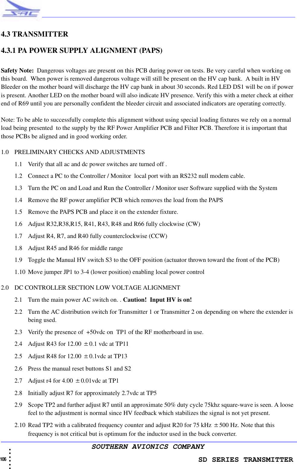                   SD SERIES TRANSMITTER106  • • • •••SOUTHERN AVIONICS COMPANY4.3 TRANSMITTER4.3.1 PA POWER SUPPLY ALIGNMENT (PAPS)Safety Note:  Dangerous voltages are present on this PCB during power on tests. Be very careful when working on this board.  When power is removed dangerous voltage will still be present on the HV cap bank.  A built in HV Bleeder on the mother board will discharge the HV cap bank in about 30 seconds. Red LED DS1 will be on if power is present. Another LED on the mother board will also indicate HV presence. Verify this with a meter check at either end of R69 until you are personally confident the bleeder circuit and associated indicators are operating correctly.Note: To be able to successfully complete this alignment without using special loading fixtures we rely on a normal load being presented  to the supply by the RF Power Amplifier PCB and Filter PCB. Therefore it is important that those PCBs be aligned and in good working order. 1.0 PRELIMINARY CHECKS AND ADJUSTMENTS1.1 Verify that all ac and dc power switches are turned off .1.2 Connect a PC to the Controller / Monitor  local port with an RS232 null modem cable. 1.3 Turn the PC on and Load and Run the Controller / Monitor user Software supplied with the System1.4 Remove the RF power amplifier PCB which removes the load from the PAPS1.5 Remove the PAPS PCB and place it on the extender fixture.1.6 Adjust R32,R38,R15, R41, R43, R48 and R66 fully clockwise (CW)1.7 Adjust R4, R7, and R40 fully counterclockwise (CCW)1.8 Adjust R45 and R46 for middle range1.9 Toggle the Manual HV switch S3 to the OFF position (actuator thrown toward the front of the PCB)1.10 Move jumper JP1 to 3-4 (lower position) enabling local power control 2.0 DC CONTROLLER SECTION LOW VOLTAGE ALIGNMENT2.1 Turn the main power AC switch on. . Caution!  Input HV is on!2.2 Turn the AC distribution switch for Transmitter 1 or Transmitter 2 on depending on where the extender is being used.2.3 Verify the presence of  +50vdc on  TP1 of the RF motherboard in use.2.4 Adjust R43 for 12.00 ±0.1 vdc at TP112.5 Adjust R48 for 12.00 ±0.1vdc at TP13 2.6 Press the manual reset buttons S1 and S22.7 Adjust r4 for 4.00 ±0.01vdc at TP12.8 Initially adjust R7 for approximately 2.7vdc at TP5 2.9 Scope TP2 and further adjust R7 until an approximate 50% duty cycle 75khz square-wave is seen. A loose feel to the adjustment is normal since HV feedback which stabilizes the signal is not yet present. 2.10 Read TP2 with a calibrated frequency counter and adjust R20 for 75 kHz ±500 Hz. Note that this frequency is not critical but is optimum for the inductor used in the buck converter.