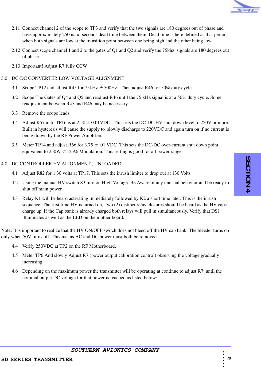SD SERIES TRANSMITTER                                                                                                                                                                                              107 • • • •••SOUTHERN AVIONICS COMPANY  SECTION 42.11 Connect channel 2 of the scope to TP3 and verify that the two signals are 180 degrees out of phase and have approximately 250 nano-seconds dead time between them. Dead time is here defined as that period when both signals are low at the transition point between one being high and the other being low.2.12 Connect scope channel 1 and 2 to the gates of Q1 and Q2 and verify the 75khz  signals are 180 degrees out of phase.2.13 Important! Adjust R7 fully CCW3.0 DC-DC CONVERTER LOW VOLTAGE ALIGNMENT3.1 Scope TP12 and adjust R45 for 75kHz ±500Hz . Then adjust R46 for 50% duty cycle. 3.2 Scope The Gates of Q4 and Q5 and readjust R46 until the 75 kHz signal is at a 50% duty cycle. Some readjustment between R45 and R46 may be necessary. 3.3 Remove the scope leads3.4 Adjust R57 until TP16 is at 2.50 ±0.01VDC . This sets the DC-DC HV shut down level to 250V or more. Built in hysteresis will cause the supply to  slowly discharge to 220VDC and again turn on if no current is being drawn by the RF Power Amplifier.3.5 Meter TP14 and adjust R66 for 3.75 ±.01 VDC  This sets the DC-DC over-current shut down point equivalent to 250W @125% Modulation. This setting is good for all power ranges.4.0 DC CONTROLLER HV ALIGNMENT , UNLOADED4.1 Adjust R82 for 1.30 volts at TP17. This sets the inrush limiter to drop out at 130 Volts 4.2 Using the manual HV switch S3 turn on High Voltage. Be Aware of any unusual behavior and be ready to shut off main power.4.3 Relay K1 will be heard activating immediately followed by K2 a short time later. This is the inrush sequence. The first time HV is turned on,  two (2) distinct relay closures should be heard as the HV caps charge up. If the Cap bank is already charged both relays will pull in simultaneously. Verify that DS1 illuminates as well as the LED on the mother board.Note: It is important to realize that the HV ON/OFF switch does not bleed off the HV cap bank. The bleeder turns on only when 50V turns off. This means AC and DC power must both be removed.4.4 Verify 250VDC at TP2 on the RF Motherboard. 4.5 Meter TP6 And slowly Adjust R7 (power output calibration control) observing the voltage gradually increasing.4.6 Depending on the maximum power the transmitter will be operating at continue to adjust R7  until the nominal output DC voltage for that power is reached as listed below: 