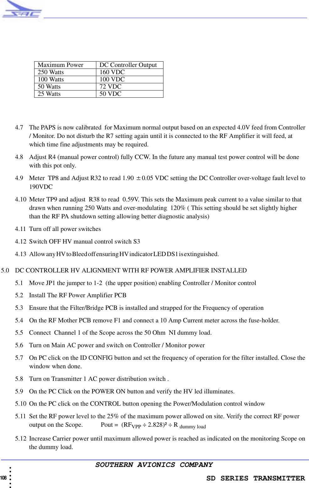                    SD SERIES TRANSMITTER108  • • • •••SOUTHERN AVIONICS COMPANY4.7 The PAPS is now calibrated  for Maximum normal output based on an expected 4.0V feed from Controller / Monitor. Do not disturb the R7 setting again until it is connected to the RF Amplifier it will feed, at which time fine adjustments may be required.4.8 Adjust R4 (manual power control) fully CCW. In the future any manual test power control will be done with this pot only.4.9 Meter  TP8 and Adjust R32 to read 1.90 ±0.05 VDC setting the DC Controller over-voltage fault level to 190VDC4.10 Meter TP9 and adjust  R38 to read  0.59V. This sets the Maximum peak current to a value similar to that drawn when running 250 Watts and over-modulating  120% ( This setting should be set slightly higher than the RF PA shutdown setting allowing better diagnostic analysis)4.11 Turn off all power switches4.12 Switch OFF HV manual control switch S34. 1 3 A ll o w a n y H V t o  Bl e ed  off  e ns u ri ng  H V  i nd i ca to r  LE D  DS 1 i s  ex ti n gu is h ed .                                                                                                                                   5.0 DC CONTROLLER HV ALIGNMENT WITH RF POWER AMPLIFIER INSTALLED5.1 Move JP1 the jumper to 1-2  (the upper position) enabling Controller / Monitor control5.2 Install The RF Power Amplifier PCB 5.3 Ensure that the Filter/Bridge PCB is installed and strapped for the Frequency of operation5.4 On the RF Mother PCB remove F1 and connect a 10 Amp Current meter across the fuse-holder. 5.5 Connect  Channel 1 of the Scope across the 50 Ohm  NI dummy load.5.6 Turn on Main AC power and switch on Controller / Monitor power5.7 On PC click on the ID CONFIG button and set the frequency of operation for the filter installed. Close the window when done. 5.8 Turn on Transmitter 1 AC power distribution switch .5.9 On the PC Click on the POWER ON button and verify the HV led illuminates.5.10 On the PC click on the CONTROL button opening the Power/Modulation control window5.11 Set the RF power level to the 25% of the maximum power allowed on site. Verify the correct RF power output on the Scope.           Pout =  (RFVPP ÷ 2.828)² ÷ R dummy load5.12 Increase Carrier power until maximum allowed power is reached as indicated on the monitoring Scope on the dummy load.Maximum Power DC Controller Output250 Watts 160 VDC100 Watts 100 VDC50 Watts 72 VDC25 Watts 50 VDC