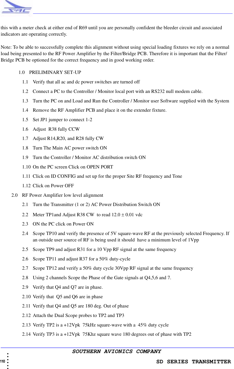                    SD SERIES TRANSMITTER110  • • • •••SOUTHERN AVIONICS COMPANYthis with a meter check at either end of R69 until you are personally confident the bleeder circuit and associated indicators are operating correctly.Note: To be able to successfully complete this alignment without using special loading fixtures we rely on a normal load being presented to the RF Power Amplifier by the Filter/Bridge PCB. Therefore it is important that the Filter/Bridge PCB be optioned for the correct frequency and in good working order.1.0 PRELIMINARY SET-UP1.1 Verify that all ac and dc power switches are turned off 1.2 Connect a PC to the Controller / Monitor local port with an RS232 null modem cable. 1.3 Turn the PC on and Load and Run the Controller / Monitor user Software supplied with the System1.4 Remove the RF Amplifier PCB and place it on the extender fixture.1.5 Set JP1 jumper to connect 1-21.6 Adjust  R38 fully CCW1.7 Adjust R14,R20, and R28 fully CW 1.8 Turn The Main AC power switch ON 1.9 Turn the Controller / Monitor AC distribution switch ON1.10 On the PC screen Click on OPEN PORT 1.11 Click on ID CONFIG and set up for the proper Site RF frequency and Tone1.12 Click on Power OFF 2.0 RF Power Amplifier low level alignment2.1 Turn the Transmitter (1 or 2) AC Power Distribution Switch ON 2.2 Meter TP1and Adjust R38 CW  to read 12.0 ± 0.01 vdc2.3 ON the PC click on Power ON2.4 Scope TP10 and verify the presence of 5V square-wave RF at the previously selected Frequency. If an outside user source of RF is being used it should  have a minimum level of 1Vpp2.5 Scope TP9 and adjust R31 for a 10 Vpp RF signal at the same frequency2.6 Scope TP11 and adjust R37 for a 50% duty-cycle 2.7 Scope TP12 and verify a 50% duty cycle 30Vpp RF signal at the same frequency2.8 Using 2 channels Scope the Phase of the Gate signals at Q4,5,6 and 7.2.9 Verify that Q4 and Q7 are in phase. 2.10 Verify that  Q5 and Q6 are in phase2.11 Verify that Q4 and Q5 are 180 deg. Out of phase2.12 Attach the Dual Scope probes to TP2 and TP32.13 Verify TP2 is a +12Vpk  75kHz square-wave with a  45% duty cycle2.14 Verify TP3 is a +12Vpk  75Khz square wave 180 degrees out of phase with TP2