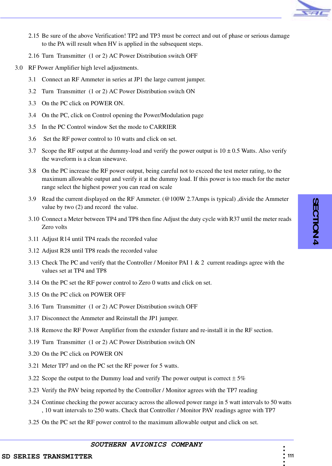 SD SERIES TRANSMITTER                                                                                                                                                                                              111 • • • •••SOUTHERN AVIONICS COMPANY  SECTION 42.15 Be sure of the above Verification! TP2 and TP3 must be correct and out of phase or serious damage to the PA will result when HV is applied in the subsequent steps.2.16 Turn  Transmitter  (1 or 2) AC Power Distribution switch OFF3.0 RF Power Amplifier high level adjustments.3.1 Connect an RF Ammeter in series at JP1 the large current jumper.3.2 Turn  Transmitter  (1 or 2) AC Power Distribution switch ON3.3 On the PC click on POWER ON.3.4 On the PC, click on Control opening the Power/Modulation page3.5 In the PC Control window Set the mode to CARRIER3.6  Set the RF power control to 10 watts and click on set.3.7 Scope the RF output at the dummy-load and verify the power output is 10 ± 0.5 Watts. Also verify the waveform is a clean sinewave.3.8 On the PC increase the RF power output, being careful not to exceed the test meter rating, to the maximum allowable output and verify it at the dummy load. If this power is too much for the meter range select the highest power you can read on scale3.9 Read the current displayed on the RF Ammeter. (@100W 2.7Amps is typical) ,divide the Ammeter value by two (2) and record  the value.3.10 Connect a Meter between TP4 and TP8 then fine Adjust the duty cycle with R37 until the meter reads Zero volts3.11 Adjust R14 until TP4 reads the recorded value3.12 Adjust R28 until TP8 reads the recorded value3.13 Check The PC and verify that the Controller / Monitor PAI 1 &amp; 2  current readings agree with the values set at TP4 and TP83.14 On the PC set the RF power control to Zero 0 watts and click on set.3.15 On the PC click on POWER OFF3.16 Turn  Transmitter  (1 or 2) AC Power Distribution switch OFF3.17 Disconnect the Ammeter and Reinstall the JP1 jumper.3.18 Remove the RF Power Amplifier from the extender fixture and re-install it in the RF section.3.19 Turn  Transmitter  (1 or 2) AC Power Distribution switch ON3.20 On the PC click on POWER ON3.21 Meter TP7 and on the PC set the RF power for 5 watts.3.22 Scope the output to the Dummy load and verify The power output is correct ± 5% 3.23 Verify the PAV being reported by the Controller / Monitor agrees with the TP7 reading3.24 Continue checking the power accuracy across the allowed power range in 5 watt intervals to 50 watts , 10 watt intervals to 250 watts. Check that Controller / Monitor PAV readings agree with TP7 3.25 On the PC set the RF power control to the maximum allowable output and click on set.