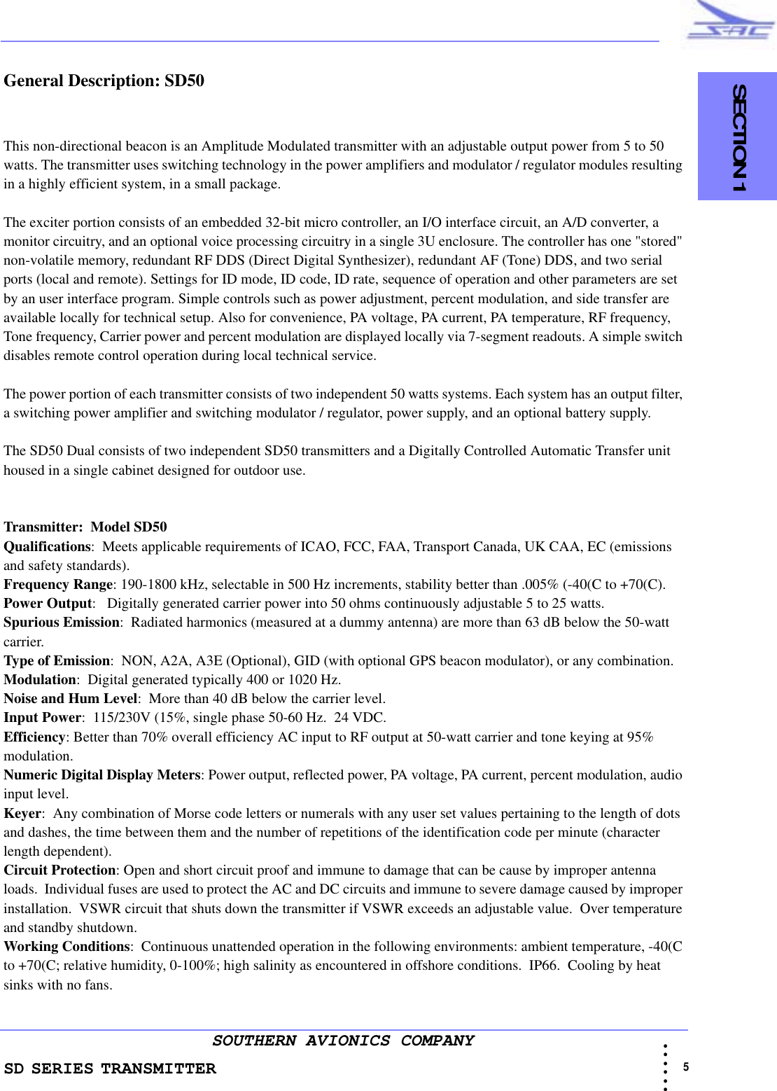 SD SERIES TRANSMITTER                                   SECTION 1                                                                                                                                                             5 • • • •••SOUTHERN AVIONICS COMPANYGeneral Description: SD50This non-directional beacon is an Amplitude Modulated transmitter with an adjustable output power from 5 to 50 watts. The transmitter uses switching technology in the power amplifiers and modulator / regulator modules resulting in a highly efficient system, in a small package.The exciter portion consists of an embedded 32-bit micro controller, an I/O interface circuit, an A/D converter, a monitor circuitry, and an optional voice processing circuitry in a single 3U enclosure. The controller has one &quot;stored&quot; non-volatile memory, redundant RF DDS (Direct Digital Synthesizer), redundant AF (Tone) DDS, and two serial ports (local and remote). Settings for ID mode, ID code, ID rate, sequence of operation and other parameters are set by an user interface program. Simple controls such as power adjustment, percent modulation, and side transfer are available locally for technical setup. Also for convenience, PA voltage, PA current, PA temperature, RF frequency, Tone frequency, Carrier power and percent modulation are displayed locally via 7-segment readouts. A simple switch disables remote control operation during local technical service.The power portion of each transmitter consists of two independent 50 watts systems. Each system has an output filter, a switching power amplifier and switching modulator / regulator, power supply, and an optional battery supply.The SD50 Dual consists of two independent SD50 transmitters and a Digitally Controlled Automatic Transfer unit housed in a single cabinet designed for outdoor use.Transmitter:  Model SD50Qualifications:  Meets applicable requirements of ICAO, FCC, FAA, Transport Canada, UK CAA, EC (emissions and safety standards).Frequency Range: 190-1800 kHz, selectable in 500 Hz increments, stability better than .005% (-40(C to +70(C).Power Output:   Digitally generated carrier power into 50 ohms continuously adjustable 5 to 25 watts.Spurious Emission:  Radiated harmonics (measured at a dummy antenna) are more than 63 dB below the 50-watt carrier.Type of Emission:  NON, A2A, A3E (Optional), GID (with optional GPS beacon modulator), or any combination.Modulation:  Digital generated typically 400 or 1020 Hz. Noise and Hum Level:  More than 40 dB below the carrier level.Input Power:  115/230V (15%, single phase 50-60 Hz.  24 VDC. Efficiency: Better than 70% overall efficiency AC input to RF output at 50-watt carrier and tone keying at 95% modulation.Numeric Digital Display Meters: Power output, reflected power, PA voltage, PA current, percent modulation, audio input level.Keyer:  Any combination of Morse code letters or numerals with any user set values pertaining to the length of dots and dashes, the time between them and the number of repetitions of the identification code per minute (character length dependent).Circuit Protection: Open and short circuit proof and immune to damage that can be cause by improper antenna loads.  Individual fuses are used to protect the AC and DC circuits and immune to severe damage caused by improper installation.  VSWR circuit that shuts down the transmitter if VSWR exceeds an adjustable value.  Over temperature and standby shutdown.Working Conditions:  Continuous unattended operation in the following environments: ambient temperature, -40(C to +70(C; relative humidity, 0-100%; high salinity as encountered in offshore conditions.  IP66.  Cooling by heat sinks with no fans.