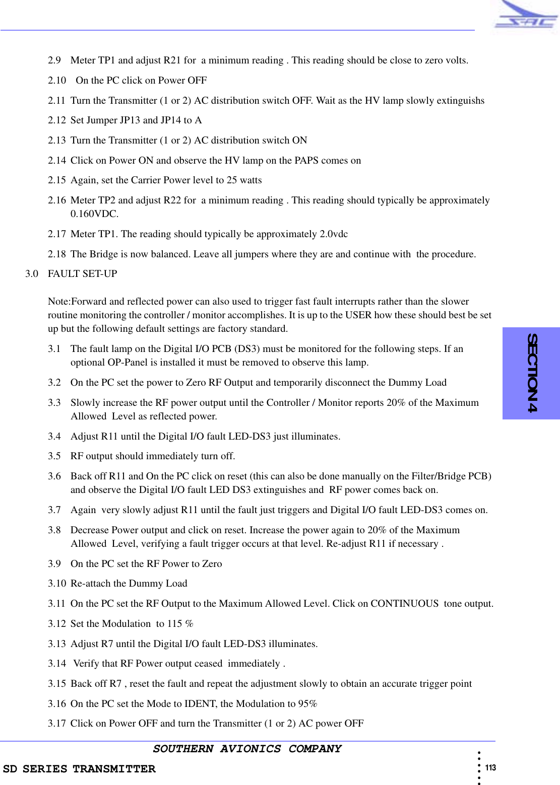 SD SERIES TRANSMITTER                                                                                                                                                                                              113 • • • •••SOUTHERN AVIONICS COMPANY  SECTION 42.9 Meter TP1 and adjust R21 for  a minimum reading . This reading should be close to zero volts.2.10   On the PC click on Power OFF 2.11 Turn the Transmitter (1 or 2) AC distribution switch OFF. Wait as the HV lamp slowly extinguishs2.12 Set Jumper JP13 and JP14 to A2.13 Turn the Transmitter (1 or 2) AC distribution switch ON2.14 Click on Power ON and observe the HV lamp on the PAPS comes on2.15 Again, set the Carrier Power level to 25 watts2.16 Meter TP2 and adjust R22 for  a minimum reading . This reading should typically be approximately 0.160VDC.2.17 Meter TP1. The reading should typically be approximately 2.0vdc2.18 The Bridge is now balanced. Leave all jumpers where they are and continue with  the procedure.3.0 FAULT SET-UPNote:Forward and reflected power can also used to trigger fast fault interrupts rather than the slower routine monitoring the controller / monitor accomplishes. It is up to the USER how these should best be set up but the following default settings are factory standard.3.1 The fault lamp on the Digital I/O PCB (DS3) must be monitored for the following steps. If an optional OP-Panel is installed it must be removed to observe this lamp.3.2 On the PC set the power to Zero RF Output and temporarily disconnect the Dummy Load3.3 Slowly increase the RF power output until the Controller / Monitor reports 20% of the Maximum Allowed  Level as reflected power. 3.4 Adjust R11 until the Digital I/O fault LED-DS3 just illuminates.3.5 RF output should immediately turn off. 3.6 Back off R11 and On the PC click on reset (this can also be done manually on the Filter/Bridge PCB) and observe the Digital I/O fault LED DS3 extinguishes and  RF power comes back on.3.7 Again  very slowly adjust R11 until the fault just triggers and Digital I/O fault LED-DS3 comes on.3.8 Decrease Power output and click on reset. Increase the power again to 20% of the Maximum Allowed  Level, verifying a fault trigger occurs at that level. Re-adjust R11 if necessary .3.9 On the PC set the RF Power to Zero3.10 Re-attach the Dummy Load3.11 On the PC set the RF Output to the Maximum Allowed Level. Click on CONTINUOUS  tone output.3.12 Set the Modulation  to 115 %3.13 Adjust R7 until the Digital I/O fault LED-DS3 illuminates.3.14  Verify that RF Power output ceased  immediately .3.15 Back off R7 , reset the fault and repeat the adjustment slowly to obtain an accurate trigger point3.16 On the PC set the Mode to IDENT, the Modulation to 95%3.17 Click on Power OFF and turn the Transmitter (1 or 2) AC power OFF