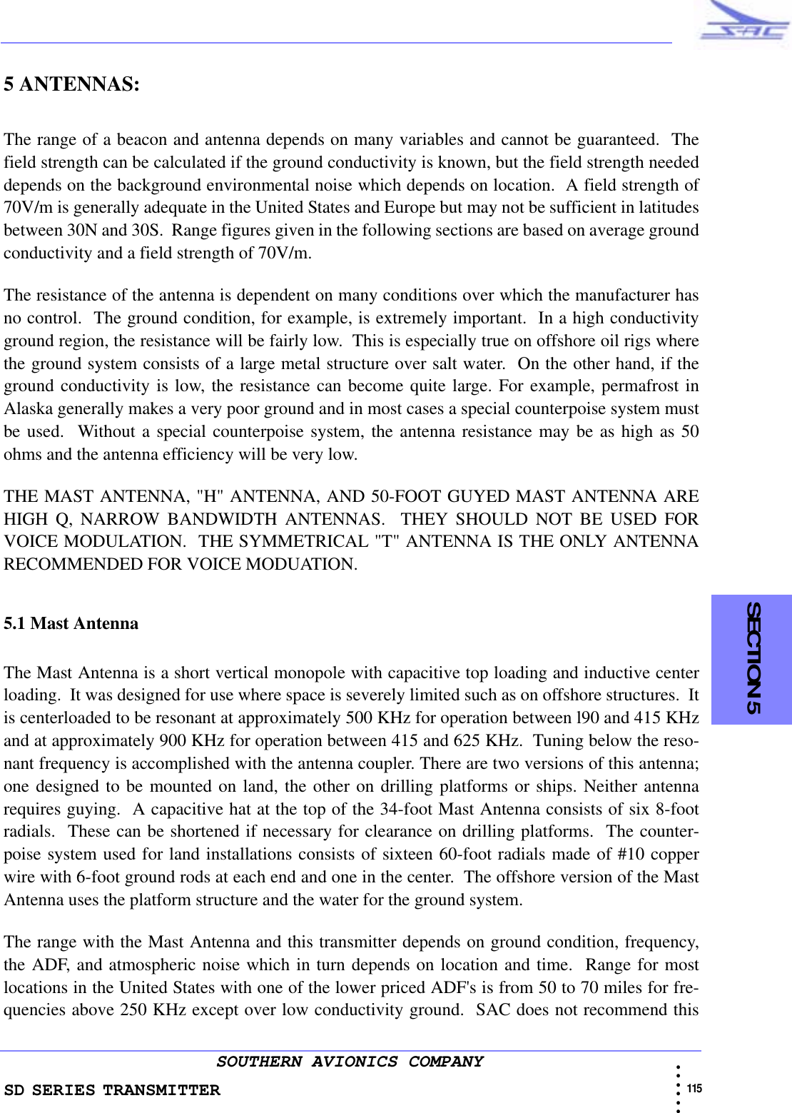 SD SERIES TRANSMITTER                                                                                                                                                                                              115 • • • •••SOUTHERN AVIONICS COMPANY  SECTION 55 ANTENNAS:The range of a beacon and antenna depends on many variables and cannot be guaranteed.  Thefield strength can be calculated if the ground conductivity is known, but the field strength neededdepends on the background environmental noise which depends on location.  A field strength of70V/m is generally adequate in the United States and Europe but may not be sufficient in latitudesbetween 30N and 30S.  Range figures given in the following sections are based on average groundconductivity and a field strength of 70V/m.The resistance of the antenna is dependent on many conditions over which the manufacturer hasno control.  The ground condition, for example, is extremely important.  In a high conductivityground region, the resistance will be fairly low.  This is especially true on offshore oil rigs wherethe ground system consists of a large metal structure over salt water.  On the other hand, if theground conductivity is low, the resistance can become quite large. For example, permafrost inAlaska generally makes a very poor ground and in most cases a special counterpoise system mustbe used.  Without a special counterpoise system, the antenna resistance may be as high as 50ohms and the antenna efficiency will be very low.THE MAST ANTENNA, &quot;H&quot; ANTENNA, AND 50-FOOT GUYED MAST ANTENNA AREHIGH Q, NARROW BANDWIDTH ANTENNAS.  THEY SHOULD NOT BE USED FORVOICE MODULATION.  THE SYMMETRICAL &quot;T&quot; ANTENNA IS THE ONLY ANTENNARECOMMENDED FOR VOICE MODUATION.5.1 Mast AntennaThe Mast Antenna is a short vertical monopole with capacitive top loading and inductive centerloading.  It was designed for use where space is severely limited such as on offshore structures.  Itis centerloaded to be resonant at approximately 500 KHz for operation between l90 and 415 KHzand at approximately 900 KHz for operation between 415 and 625 KHz.  Tuning below the reso-nant frequency is accomplished with the antenna coupler. There are two versions of this antenna;one designed to be mounted on land, the other on drilling platforms or ships. Neither antennarequires guying.  A capacitive hat at the top of the 34-foot Mast Antenna consists of six 8-footradials.  These can be shortened if necessary for clearance on drilling platforms.  The counter-poise system used for land installations consists of sixteen 60-foot radials made of #10 copperwire with 6-foot ground rods at each end and one in the center.  The offshore version of the MastAntenna uses the platform structure and the water for the ground system.The range with the Mast Antenna and this transmitter depends on ground condition, frequency,the ADF, and atmospheric noise which in turn depends on location and time.  Range for mostlocations in the United States with one of the lower priced ADF&apos;s is from 50 to 70 miles for fre-quencies above 250 KHz except over low conductivity ground.  SAC does not recommend this