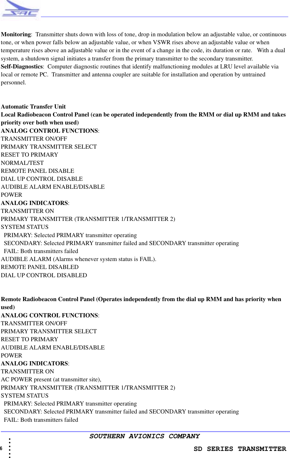                    SD SERIES TRANSMITTER6  • • • •••SOUTHERN AVIONICS COMPANYMonitoring:  Transmitter shuts down with loss of tone, drop in modulation below an adjustable value, or continuous tone, or when power falls below an adjustable value, or when VSWR rises above an adjustable value or when temperature rises above an adjustable value or in the event of a change in the code, its duration or rate.   With a dual system, a shutdown signal initiates a transfer from the primary transmitter to the secondary transmitter.Self-Diagnostics:  Computer diagnostic routines that identify malfunctioning modules at LRU level available via local or remote PC.  Transmitter and antenna coupler are suitable for installation and operation by untrained personnel.Automatic Transfer UnitLocal Radiobeacon Control Panel (can be operated independently from the RMM or dial up RMM and takes priority over both when used)ANALOG CONTROL FUNCTIONS:  TRANSMITTER ON/OFFPRIMARY TRANSMITTER SELECTRESET TO PRIMARYNORMAL/TESTREMOTE PANEL DISABLEDIAL UP CONTROL DISABLEAUDIBLE ALARM ENABLE/DISABLEPOWERANALOG INDICATORS:  TRANSMITTER ONPRIMARY TRANSMITTER (TRANSMITTER 1/TRANSMITTER 2)SYSTEM STATUS   PRIMARY: Selected PRIMARY transmitter operating  SECONDARY: Selected PRIMARY transmitter failed and SECONDARY transmitter operating   FAIL: Both transmitters failedAUDIBLE ALARM (Alarms whenever system status is FAIL). REMOTE PANEL DISABLEDDIAL UP CONTROL DISABLEDRemote Radiobeacon Control Panel (Operates independently from the dial up RMM and has priority when used)ANALOG CONTROL FUNCTIONS:  TRANSMITTER ON/OFFPRIMARY TRANSMITTER SELECTRESET TO PRIMARYAUDIBLE ALARM ENABLE/DISABLEPOWERANALOG INDICATORS:  TRANSMITTER ONAC POWER present (at transmitter site), PRIMARY TRANSMITTER (TRANSMITTER 1/TRANSMITTER 2) SYSTEM STATUS   PRIMARY: Selected PRIMARY transmitter operating  SECONDARY: Selected PRIMARY transmitter failed and SECONDARY transmitter operating   FAIL: Both transmitters failed