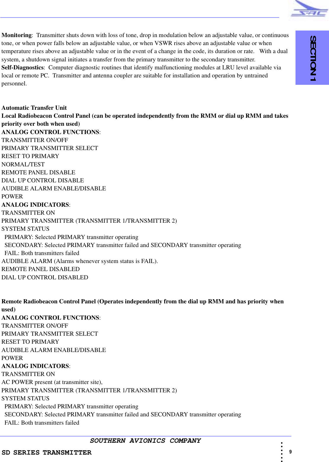 SD SERIES TRANSMITTER                                   SECTION 1                                                                                                                                                             9 • • • •••SOUTHERN AVIONICS COMPANYMonitoring:  Transmitter shuts down with loss of tone, drop in modulation below an adjustable value, or continuous tone, or when power falls below an adjustable value, or when VSWR rises above an adjustable value or when temperature rises above an adjustable value or in the event of a change in the code, its duration or rate.   With a dual system, a shutdown signal initiates a transfer from the primary transmitter to the secondary transmitter.Self-Diagnostics:  Computer diagnostic routines that identify malfunctioning modules at LRU level available via local or remote PC.  Transmitter and antenna coupler are suitable for installation and operation by untrained personnel.Automatic Transfer UnitLocal Radiobeacon Control Panel (can be operated independently from the RMM or dial up RMM and takes priority over both when used)ANALOG CONTROL FUNCTIONS:  TRANSMITTER ON/OFFPRIMARY TRANSMITTER SELECTRESET TO PRIMARYNORMAL/TESTREMOTE PANEL DISABLEDIAL UP CONTROL DISABLEAUDIBLE ALARM ENABLE/DISABLEPOWERANALOG INDICATORS:  TRANSMITTER ONPRIMARY TRANSMITTER (TRANSMITTER 1/TRANSMITTER 2)SYSTEM STATUS   PRIMARY: Selected PRIMARY transmitter operating  SECONDARY: Selected PRIMARY transmitter failed and SECONDARY transmitter operating   FAIL: Both transmitters failedAUDIBLE ALARM (Alarms whenever system status is FAIL). REMOTE PANEL DISABLEDDIAL UP CONTROL DISABLEDRemote Radiobeacon Control Panel (Operates independently from the dial up RMM and has priority when used)ANALOG CONTROL FUNCTIONS:  TRANSMITTER ON/OFFPRIMARY TRANSMITTER SELECTRESET TO PRIMARYAUDIBLE ALARM ENABLE/DISABLEPOWERANALOG INDICATORS:  TRANSMITTER ONAC POWER present (at transmitter site), PRIMARY TRANSMITTER (TRANSMITTER 1/TRANSMITTER 2) SYSTEM STATUS   PRIMARY: Selected PRIMARY transmitter operating  SECONDARY: Selected PRIMARY transmitter failed and SECONDARY transmitter operating   FAIL: Both transmitters failed