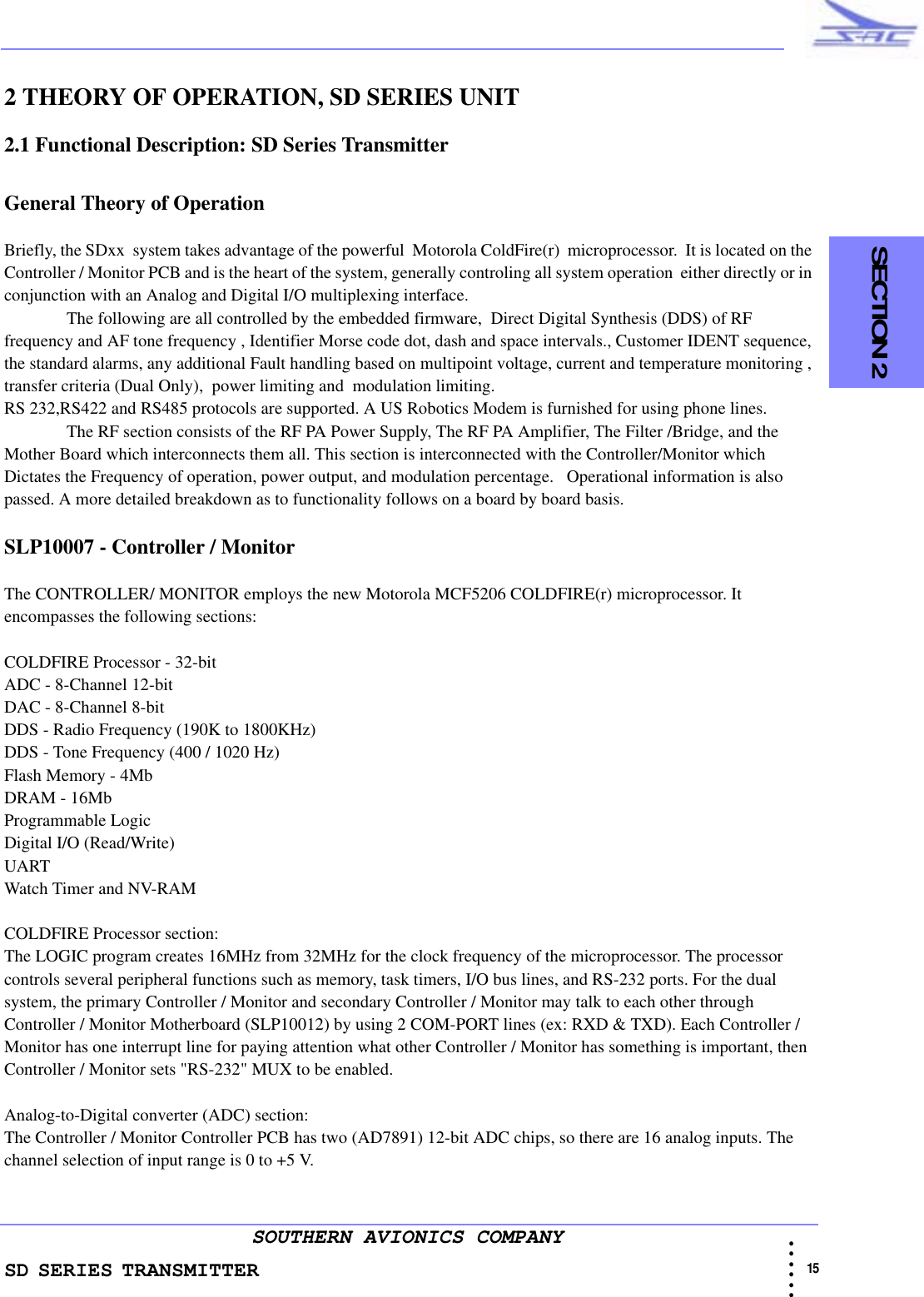 SD SERIES TRANSMITTER                                                                                                                                                                                          15 • • • •••SOUTHERN AVIONICS COMPANY  SECTION 22 THEORY OF OPERATION, SD SERIES UNIT2.1 Functional Description: SD Series TransmitterGeneral Theory of OperationBriefly, the SDxx  system takes advantage of the powerful  Motorola ColdFire(r)  microprocessor.  It is located on the Controller / Monitor PCB and is the heart of the system, generally controling all system operation  either directly or in conjunction with an Analog and Digital I/O multiplexing interface. The following are all controlled by the embedded firmware,  Direct Digital Synthesis (DDS) of RF frequency and AF tone frequency , Identifier Morse code dot, dash and space intervals., Customer IDENT sequence, the standard alarms, any additional Fault handling based on multipoint voltage, current and temperature monitoring , transfer criteria (Dual Only),  power limiting and  modulation limiting.RS 232,RS422 and RS485 protocols are supported. A US Robotics Modem is furnished for using phone lines. The RF section consists of the RF PA Power Supply, The RF PA Amplifier, The Filter /Bridge, and the Mother Board which interconnects them all. This section is interconnected with the Controller/Monitor which Dictates the Frequency of operation, power output, and modulation percentage.   Operational information is also passed. A more detailed breakdown as to functionality follows on a board by board basis. SLP10007 - Controller / MonitorThe CONTROLLER/ MONITOR employs the new Motorola MCF5206 COLDFIRE(r) microprocessor. It encompasses the following sections:COLDFIRE Processor - 32-bitADC - 8-Channel 12-bitDAC - 8-Channel 8-bitDDS - Radio Frequency (190K to 1800KHz)DDS - Tone Frequency (400 / 1020 Hz)Flash Memory - 4MbDRAM - 16MbProgrammable LogicDigital I/O (Read/Write)UARTWatch Timer and NV-RAMCOLDFIRE Processor section:The LOGIC program creates 16MHz from 32MHz for the clock frequency of the microprocessor. The processor controls several peripheral functions such as memory, task timers, I/O bus lines, and RS-232 ports. For the dual system, the primary Controller / Monitor and secondary Controller / Monitor may talk to each other through Controller / Monitor Motherboard (SLP10012) by using 2 COM-PORT lines (ex: RXD &amp; TXD). Each Controller / Monitor has one interrupt line for paying attention what other Controller / Monitor has something is important, then Controller / Monitor sets &quot;RS-232&quot; MUX to be enabled.Analog-to-Digital converter (ADC) section:The Controller / Monitor Controller PCB has two (AD7891) 12-bit ADC chips, so there are 16 analog inputs. The channel selection of input range is 0 to +5 V. 