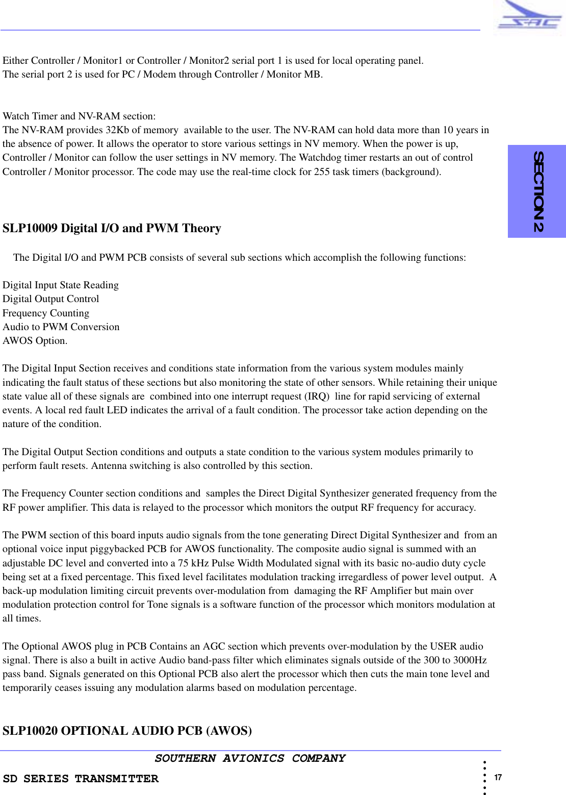 SD SERIES TRANSMITTER                                                                                                                                                                                          17 • • • •••SOUTHERN AVIONICS COMPANY  SECTION 2Either Controller / Monitor1 or Controller / Monitor2 serial port 1 is used for local operating panel.The serial port 2 is used for PC / Modem through Controller / Monitor MB. Watch Timer and NV-RAM section:The NV-RAM provides 32Kb of memory  available to the user. The NV-RAM can hold data more than 10 years in the absence of power. It allows the operator to store various settings in NV memory. When the power is up, Controller / Monitor can follow the user settings in NV memory. The Watchdog timer restarts an out of control Controller / Monitor processor. The code may use the real-time clock for 255 task timers (background).SLP10009 Digital I/O and PWM Theory    The Digital I/O and PWM PCB consists of several sub sections which accomplish the following functions:Digital Input State Reading Digital Output ControlFrequency Counting Audio to PWM ConversionAWOS Option.The Digital Input Section receives and conditions state information from the various system modules mainly indicating the fault status of these sections but also monitoring the state of other sensors. While retaining their unique state value all of these signals are  combined into one interrupt request (IRQ)  line for rapid servicing of external events. A local red fault LED indicates the arrival of a fault condition. The processor take action depending on the nature of the condition.The Digital Output Section conditions and outputs a state condition to the various system modules primarily to perform fault resets. Antenna switching is also controlled by this section.The Frequency Counter section conditions and  samples the Direct Digital Synthesizer generated frequency from the RF power amplifier. This data is relayed to the processor which monitors the output RF frequency for accuracy.The PWM section of this board inputs audio signals from the tone generating Direct Digital Synthesizer and  from an optional voice input piggybacked PCB for AWOS functionality. The composite audio signal is summed with an adjustable DC level and converted into a 75 kHz Pulse Width Modulated signal with its basic no-audio duty cycle being set at a fixed percentage. This fixed level facilitates modulation tracking irregardless of power level output.  A back-up modulation limiting circuit prevents over-modulation from  damaging the RF Amplifier but main over modulation protection control for Tone signals is a software function of the processor which monitors modulation at all times. The Optional AWOS plug in PCB Contains an AGC section which prevents over-modulation by the USER audio signal. There is also a built in active Audio band-pass filter which eliminates signals outside of the 300 to 3000Hz pass band. Signals generated on this Optional PCB also alert the processor which then cuts the main tone level and temporarily ceases issuing any modulation alarms based on modulation percentage.SLP10020 OPTIONAL AUDIO PCB (AWOS) 